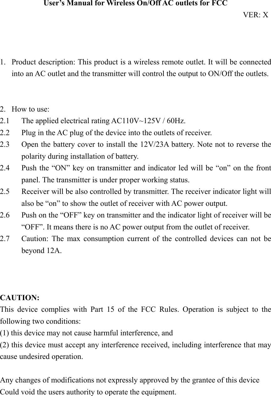 User’s Manual for Wireless On/Off AC outlets for FCC                                                               VER: X    1. Product description: This product is a wireless remote outlet. It will be connected into an AC outlet and the transmitter will control the output to ON/Off the outlets.   2. How to use: 2.1 The applied electrical rating AC110V~125V / 60Hz. 2.2 Plug in the AC plug of the device into the outlets of receiver. 2.3 Open the battery cover to install the 12V/23A battery. Note not to reverse the polarity during installation of battery. 2.4 Push the “ON” key on transmitter and indicator led will be “on” on the front panel. The transmitter is under proper working status. 2.5 Receiver will be also controlled by transmitter. The receiver indicator light will also be “on” to show the outlet of receiver with AC power output. 2.6 Push on the “OFF” key on transmitter and the indicator light of receiver will be “OFF”. It means there is no AC power output from the outlet of receiver. 2.7 Caution: The max consumption current of the controlled devices can not be beyond 12A.    CAUTION: This device complies with Part 15 of the FCC Rules. Operation is subject to the following two conditions:   (1) this device may not cause harmful interference, and (2) this device must accept any interference received, including interference that may cause undesired operation.  Any changes of modifications not expressly approved by the grantee of this device Could void the users authority to operate the equipment. 