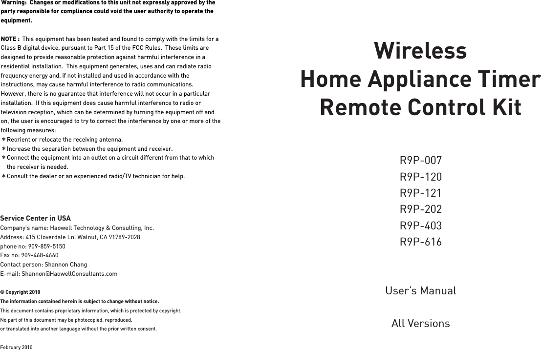 Wireless Home Appliance Timer Remote Control KitR9P-120R9P-121R9P-007R9P-202R9P-403R9P-616User’s ManualAll VersionsService Center in USACompany’s name: Haowell Technology &amp; Consulting, Inc.Address: 415 Cloverdale Ln. Walnut, CA 91789-2028phone no: 909-859-5150Fax no: 909-468-4660Contact person: Shannon ChangE-mail: Shannon@HaowellConsultants.com© Copyright 2010The information contained herein is subject to change without notice.This document contains proprietary information, which is protected by copyright. No part of this document may be photocopied, reproduced, or translated into another language without the prior written consent.February 2010Warning:  Changes or modifications to this unit not expressly approved by the party responsible for compliance could void the user authority to operate the equipment. NOTE :  This equipment has been tested and found to comply with the limits for a Class B digital device, pursuant to Part 15 of the FCC Rules.  These limits are designed to provide reasonable protection against harmful interference in a residential installation.  This equipment generates, uses and can radiate radio frequency energy and, if not installed and used in accordance with the instructions, may cause harmful interference to radio communications.However, there is no guarantee that interference will not occur in a particular installation.  If this equipment does cause harmful interference to radio or television reception, which can be determined by turning the equipment off and on, the user is encouraged to try to correct the interference by one or more of the following measures:＊Reorient or relocate the receiving antenna.＊Increase the separation between the equipment and receiver.＊Connect the equipment into an outlet on a circuit different from that to which     the receiver is needed.＊Consult the dealer or an experienced radio/TV technician for help.