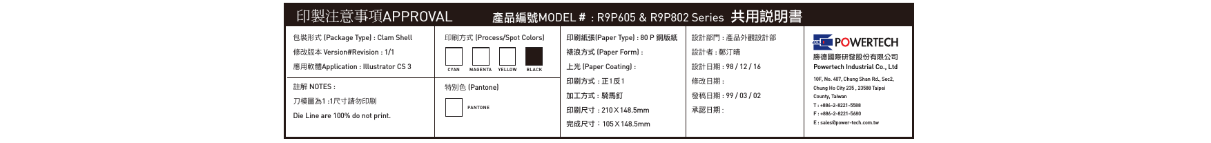 印製注意事項APPROVAL 產品編號MODEL＃ : R9P605 &amp; R9P802 Series  共用說明書包裝形式 (Package Type) : Clam Shell修改版本 Version#Revision : 1/1應用軟體Application : Illustrator CS 3印刷方式 (Process/Spot Colors)特別色 (Pantone)印刷紙張(Paper Type) : 80 P 銅版紙裱浪方式 (Paper Form) : 上光 (Paper Coating) :印刷方式 : 正1反1加工方式 : 騎馬釘印刷尺寸 : 210Ｘ148.5mm完成尺寸：105Ｘ148.5mm設計部門 : 產品外觀設計部設計者 : 鄭汀晴設計日期 : 98 / 12 / 16修改日期 : 發稿日期 : 99 / 03 / 02承認日期 : 勝德國際研發股份有限公司Powertech Industrial Co., Ltd10F, No. 407, Chung Shan Rd., Sec2, Chung Ho City 235 , 23588 TaipeiCounty, TaiwanT : +886-2-8221-5588F : +886-2-8221-5680E : sales@power-tech.com.twCYA N M A GEN TAPANTONEYELLO W BLA C K註解 NOTES :刀模圖為1 :1尺寸請勿印刷Die Line are 100% do not print.