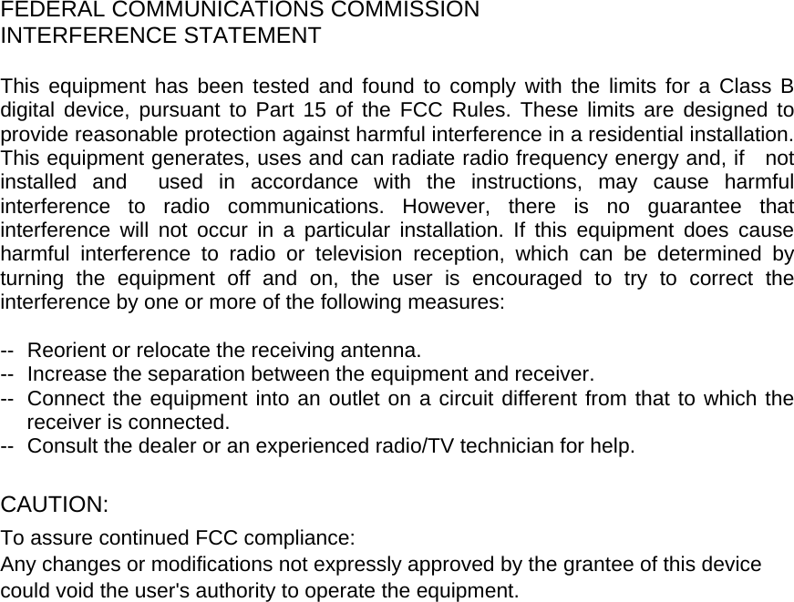    FEDERAL COMMUNICATIONS COMMISSION INTERFERENCE STATEMENT  This equipment has been tested and found to comply with the limits for a Class B digital device, pursuant to Part 15 of the FCC Rules. These limits are designed to provide reasonable protection against harmful interference in a residential installation. This equipment generates, uses and can radiate radio frequency energy and, if    not installed and  used in accordance with the instructions, may cause harmful interference to radio communications. However, there is no guarantee that interference will not occur in a particular installation. If this equipment does cause harmful interference to radio or television reception, which can be determined by turning the equipment off and on, the user is encouraged to try to correct the interference by one or more of the following measures:  --  Reorient or relocate the receiving antenna. --  Increase the separation between the equipment and receiver. --  Connect the equipment into an outlet on a circuit different from that to which the receiver is connected. --  Consult the dealer or an experienced radio/TV technician for help.  CAUTION:  To assure continued FCC compliance:   Any changes or modifications not expressly approved by the grantee of this device could void the user&apos;s authority to operate the equipment.    