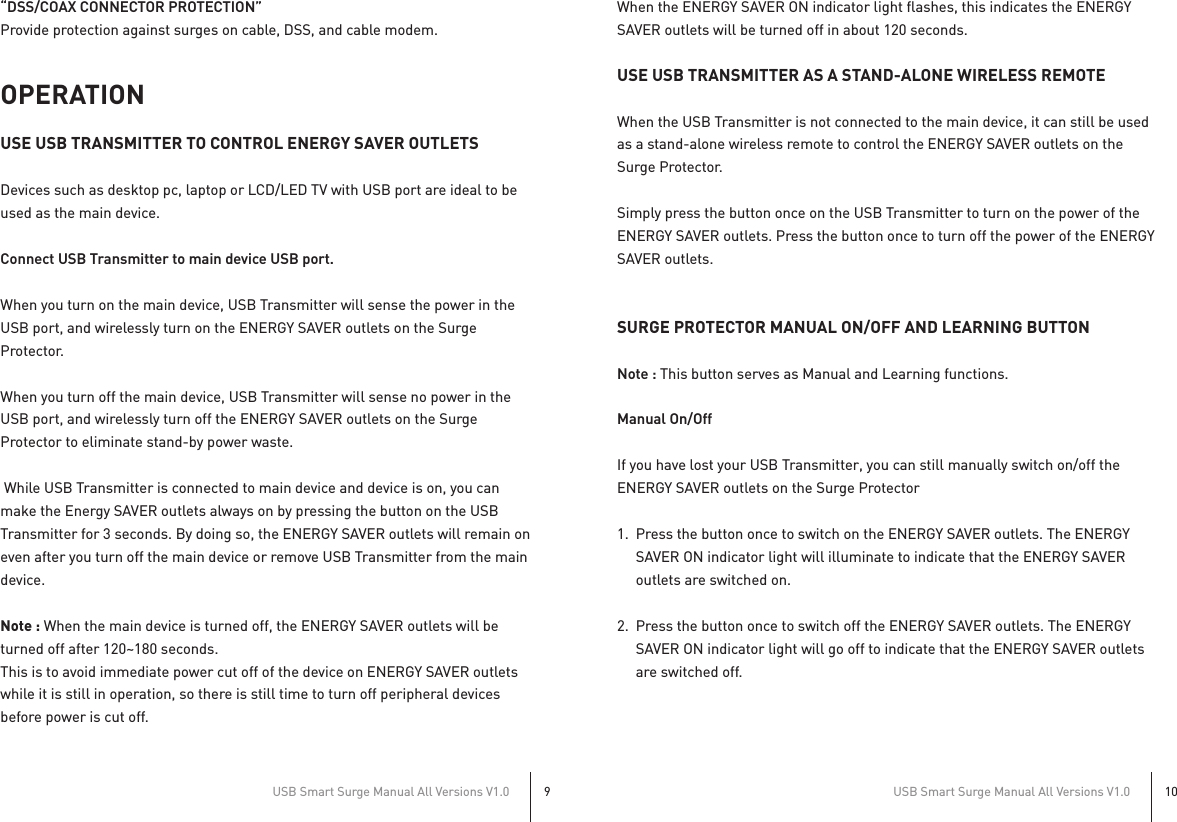 “DSS/COAX CONNECTOR PROTECTION”Provide protection against surges on cable, DSS, and cable modem.OPERATIONUSE USB TRANSMITTER TO CONTROL ENERGY SAVER OUTLETSDevices such as desktop pc, laptop or LCD/LED TV with USB port are ideal to be used as the main device.Connect USB Transmitter to main device USB port.When you turn on the main device, USB Transmitter will sense the power in the USB port, and wirelessly turn on the ENERGY SAVER outlets on the Surge Protector.When you turn off the main device, USB Transmitter will sense no power in the USB port, and wirelessly turn off the ENERGY SAVER outlets on the Surge Protector to eliminate stand-by power waste. While USB Transmitter is connected to main device and device is on, you can make the Energy SAVER outlets always on by pressing the button on the USB Transmitter for 3 seconds. By doing so, the ENERGY SAVER outlets will remain on even after you turn off the main device or remove USB Transmitter from the main device.Note : When the main device is turned off, the ENERGY SAVER outlets will be turned off after 120~180 seconds. This is to avoid immediate power cut off of the device on ENERGY SAVER outlets while it is still in operation, so there is still time to turn off peripheral devices before power is cut off.When the ENERGY SAVER ON indicator light flashes, this indicates the ENERGY SAVER outlets will be turned off in about 120 seconds.USE USB TRANSMITTER AS A STAND-ALONE WIRELESS REMOTEWhen the USB Transmitter is not connected to the main device, it can still be used as a stand-alone wireless remote to control the ENERGY SAVER outlets on the Surge Protector.Simply press the button once on the USB Transmitter to turn on the power of the ENERGY SAVER outlets. Press the button once to turn off the power of the ENERGY SAVER outlets.SURGE PROTECTOR MANUAL ON/OFF AND LEARNING BUTTONNote : This button serves as Manual and Learning functions.Manual On/OffIf you have lost your USB Transmitter, you can still manually switch on/off the ENERGY SAVER outlets on the Surge Protector1.  Press the button once to switch on the ENERGY SAVER outlets. The ENERGY   SAVER ON indicator light will illuminate to indicate that the ENERGY SAVER   outlets are switched on.2.  Press the button once to switch off the ENERGY SAVER outlets. The ENERGY   SAVER ON indicator light will go off to indicate that the ENERGY SAVER outlets   are switched off.USB Smart Surge Manual All Versions V1.09USB Smart Surge Manual All Versions V1.010