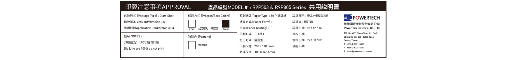 印製注意事項APPROVAL 產品編號MODEL＃ : R9P503 &amp; R9P805 Series  共用說明書包裝形式 (Package Type) : Clam Shell修改版本 Version#Revision : 1/1應用軟體Application : Illustrator CS 3印刷方式 (Process/Spot Colors)特別色 (Pantone)印刷紙張(Paper Type) : 80 P 銅版紙裱浪方式 (Paper Form) : 上光 (Paper Coating) :印刷方式 : 正1反1加工方式 : 騎馬釘印刷尺寸 : 210Ｘ148.5mm完成尺寸：105Ｘ148.5mm設計部門 : 產品外觀設計部設計者 : 鄭汀晴設計日期 : 98 / 12 / 16修改日期 : 發稿日期 : 99 / 03 / 02承認日期 : 勝德國際研發股份有限公司Powertech Industrial Co., Ltd10F, No. 407, Chung Shan Rd., Sec2, Chung Ho City 235 , 23588 TaipeiCounty, TaiwanT : +886-2-8221-5588F : +886-2-8221-5680E : sales@power-tech.com.twCYA N M A GEN TAPANTONEYELLO W BLA C K註解 NOTES :刀模圖為1 :1尺寸請勿印刷Die Line are 100% do not print.