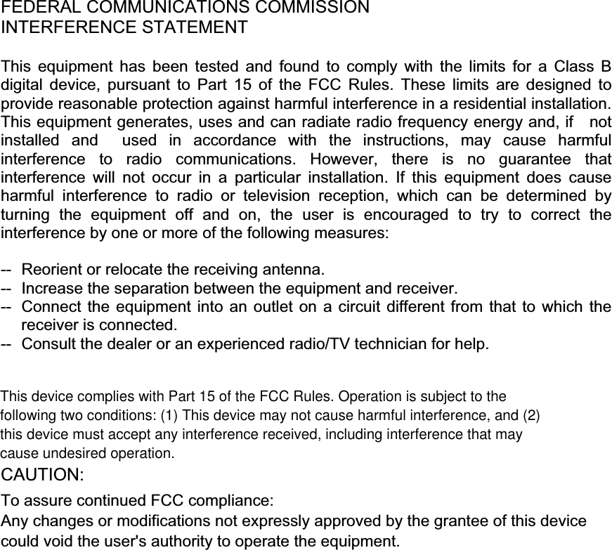 !!!FEDERAL COMMUNICATIONS COMMISSION INTERFERENCE STATEMENT This equipment has been tested and found to comply with the limits for a Class B digital device, pursuant to Part 15 of the FCC Rules. These limits are designed to provide reasonable protection against harmful interference in a residential installation. This equipment generates, uses and can radiate radio frequency energy and, if    not installed and  used in accordance with the instructions, may cause harmful interference to radio communications. However, there is no guarantee that interference will not occur in a particular installation. If this equipment does cause harmful interference to radio or television reception, which can be determined by turning the equipment off and on, the user is encouraged to try to correct the interference by one or more of the following measures: --  Reorient or relocate the receiving antenna. --  Increase the separation between the equipment and receiver. --  Connect the equipment into an outlet on a circuit different from that to which the receiver is connected. --  Consult the dealer or an experienced radio/TV technician for help. CAUTION:  To assure continued FCC compliance:   Any changes or modifications not expressly approved by the grantee of this device could void the user&apos;s authority to operate the equipment. !!!This device complies with Part 15 of the FCC Rules. Operation is subject to thefollowing two conditions: (1) This device may not cause harmful interference, and (2)this device must accept any interference received, including interference that maycause undesired operation.