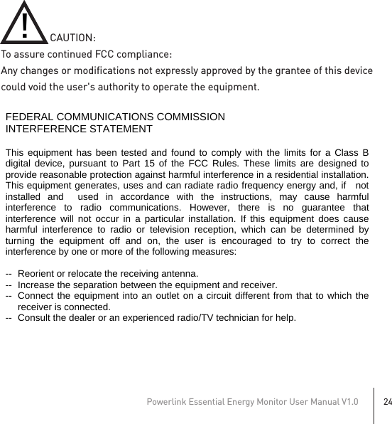 Powerlink Essential Energy Monitor User Manual V1.024                   CAUTION:To assure continued FCC compliance:Any changes or modifications not expressly approved by the grantee of this device could void the user&apos;s authority to operate the equipment.!   FEDERAL COMMUNICATIONS COMMISSION INTERFERENCE STATEMENT  This equipment has been tested and found to comply with the limits for a Class B digital device, pursuant to Part 15 of the FCC Rules. These limits are designed to provide reasonable protection against harmful interference in a residential installation. This equipment generates, uses and can radiate radio frequency energy and, if   not installed and  used in accordance with the instructions, may cause harmful interference to radio communications. However, there is no guarantee that interference will not occur in a particular installation. If this equipment does cause harmful interference to radio or television reception, which can be determined by turning the equipment off and on, the user is encouraged to try to correct the interference by one or more of the following measures:  --  Reorient or relocate the receiving antenna. --  Increase the separation between the equipment and receiver. --  Connect the equipment into an outlet on a circuit different from that to which the receiver is connected. --  Consult the dealer or an experienced radio/TV technician for help.  CAUTION:  To assure continued FCC compliance:   Any changes or modifications not expressly approved by the grantee of this device could void the user&apos;s authority to operate the equipment.    FCC Label Compliance Statement: This device complies with Part 15 of the FCC Rules. Operation is subject to the following two conditions: (1) this device may not cause harmful interference, and (2) this device must accept any interference received, including interference that may cause undesired operation.  Exposure to Radio Frequency Radiation: To comply with FCC RF exposure compliance requirements, a separation distance of at least 20cm must be maintained between the antenna of this device and all persons. This device must not be co-located or operating in conjunction with any other antenna or transmitter.     若有附SAR報告則無此警語 產品小於8*10cm就要寫在手冊內警語