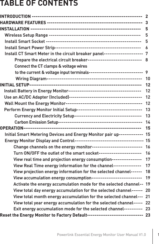 TABLE OF CONTENTSINTRODUCTION -----------------------------------------------------------   2HARDWARE FEATURES ---------------------------------------------------  3INSTALLATION -----------------------------------------------------------  5 Wireless Setup Range -------------------------------------------------  5 Install Smart Socket ---------------------------------------------------  5 Install Smart Power Strip----------------------------------------------  6 Install CT Smart Meter in the circuit breaker panel---------------------  7           Prepare the electrical circuit breaker-----------------------------  8           Connect the CT clamps &amp; voltage wires                to the current &amp; voltage input terminals----------------------------- 9            Wiring Diagram---------------------------------------------------  10INITIAL SETUP------------------------------------------------------------  12    Install Battery in Energy Monitor---------------------------------------  12    Use an AC/DC Adapter (Included)---------------------------------------  12  Wall Mount the Energy Monitor-----------------------------------------  12    Perform Energy Monitor Initial Setup-----------------------------------  13           Currency and Electricity Setup------------------------------------  13           Carbon Emission Setup--------------------------------------------- 14OPERATION---------------------------------------------------------------  15 Initial Smart Metering Devices and Energy Monitor pair up-------------  15 Energy Monitor Display and Control-------------------------------------  15    Change channels on the energy monitor---------------------------  16    Turn ON/OFF the outlet of the smart socket-----------------------  16   View real time and projection energy consumption----------------  17    View Real Time energy information for the channel---------------  17    View projection energy information for the selected channel------  18    View accumulation energy consumption---------------------------  19    Activate the energy accumulation mode for the selected channel--  19    View total day energy accumulation for the selected channel------  20    View total month energy accumulation for the selected channel---  21    View total year energy accumulation for the selected channel-----  22    Exit energy accumulation mode for the selected channel----------  23Reset the Energy Monitor to Factory Default------------------------------  23Powerlink Essential Energy Monitor User Manual V1.01