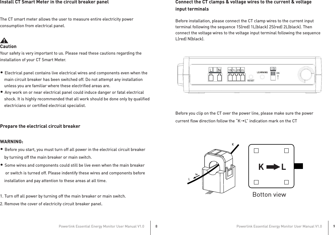 Powerlink Essential Energy Monitor User Manual V1.08Powerlink Essential Energy Monitor User Manual V1.09Install CT Smart Meter in the circuit breaker panelThe CT smart meter allows the user to measure entire electricity power consumption from electrical panel.  CautionYour safety is very important to us. Please read these cautions regarding the installation of your CT Smart Meter.• Electrical panel contains live electrical wires and components even when the     main circuit breaker has been switched off. Do not attempt any installation     unless you are familiar where these electrified areas are.• Any work on or near electrical panel could induce danger or fatal electrical     shock. It is highly recommended that all work should be done only by qualified     electricians or certified electrical specialist.Prepare the electrical circuit breakerWARNING: • Before you start, you must turn off all power in the electrical circuit breaker     by turning off the main breaker or main switch.• Some wires and components could still be live even when the main breaker      or switch is turned off. Please indentify these wires and components before     installation and pay attention to these areas at all time.1. Turn off all power by turning off the main breaker or main switch.2. Remove the cover of electricity circuit breaker panel. Connect the CT clamps &amp; voltage wires to the current &amp; voltage input terminalsBefore installation, please connect the CT clamp wires to the current input terminal following the sequence 1S(red) 1L(black) 2S(red) 2L(black). Then connect the voltage wires to the voltage input terminal following the sequence L(red) N(black).At the bottom of the current transformer, there is “K→L” indication mark.Before you clip on the CT over the power line, please make sure the powercurrent flow direction follow the “K→L” indication mark on the CTK LBotton view