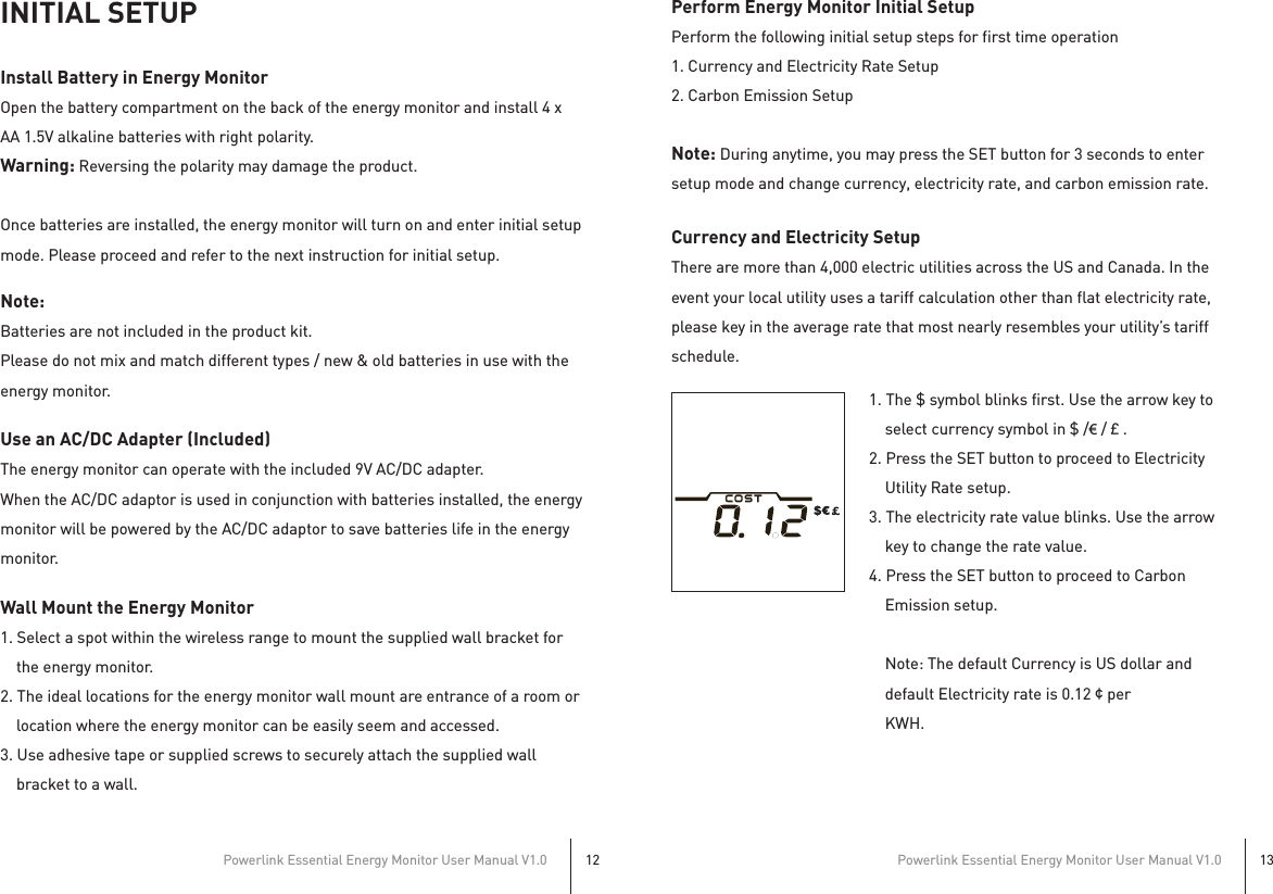 Powerlink Essential Energy Monitor User Manual V1.012Powerlink Essential Energy Monitor User Manual V1.013INITIAL SETUPInstall Battery in Energy MonitorOpen the battery compartment on the back of the energy monitor and install 4 x AA 1.5V alkaline batteries with right polarity.Warning: Reversing the polarity may damage the product.Once batteries are installed, the energy monitor will turn on and enter initial setup mode. Please proceed and refer to the next instruction for initial setup.Note: Batteries are not included in the product kit.Please do not mix and match different types / new &amp; old batteries in use with the energy monitor.Use an AC/DC Adapter (Included)The energy monitor can operate with the included 9V AC/DC adapter.When the AC/DC adaptor is used in conjunction with batteries installed, the energy monitor will be powered by the AC/DC adaptor to save batteries life in the energy monitor.Wall Mount the Energy Monitor1. Select a spot within the wireless range to mount the supplied wall bracket for     the energy monitor.2. The ideal locations for the energy monitor wall mount are entrance of a room or     location where the energy monitor can be easily seem and accessed.3. Use adhesive tape or supplied screws to securely attach the supplied wall     bracket to a wall.Perform Energy Monitor Initial SetupPerform the following initial setup steps for first time operation1. Currency and Electricity Rate Setup2. Carbon Emission SetupNote: During anytime, you may press the SET button for 3 seconds to enter setup mode and change currency, electricity rate, and carbon emission rate.Currency and Electricity SetupThere are more than 4,000 electric utilities across the US and Canada. In the event your local utility uses a tariff calculation other than flat electricity rate, please key in the average rate that most nearly resembles your utility’s tariff schedule.1. The $ symbol blinks first. Use the arrow key to     select currency symbol in $ /€ /£.2. Press the SET button to proceed to Electricity     Utility Rate setup.3. The electricity rate value blinks. Use the arrow     key to change the rate value.4. Press the SET button to proceed to Carbon     Emission setup.    Note: The default Currency is US dollar and     default Electricity rate is 0.12¢per     KWH.