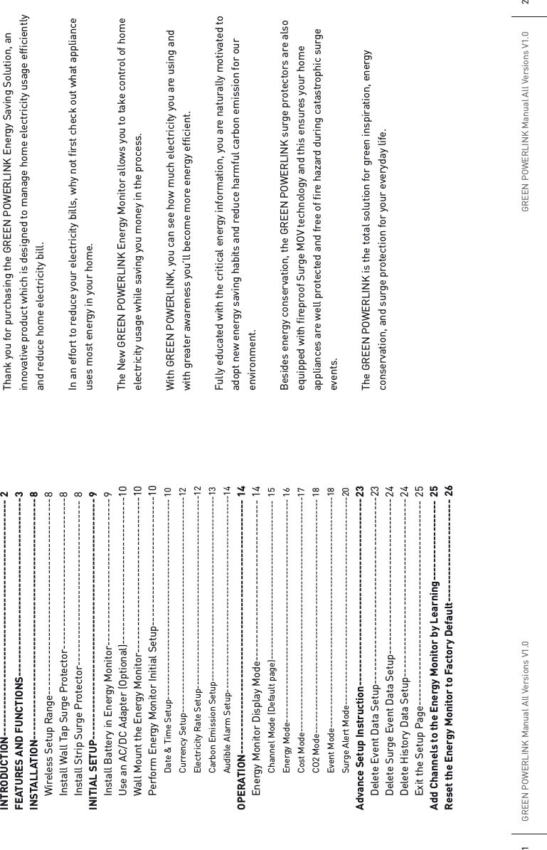 INTRODUCTION----------------------------------------------------- 2FEATURES AND FUNCTIONS---------------------------------------- 3INSTALLATION------------------------------------------------------ 8  Wireless Setup Range-------------------------------------------- 8  Install Wall Tap Surge Protector---------------------------------- 8  Install Strip Surge Protector-------------------------------------  8INITIAL SETUP------------------------------------------------------ 9  Install Battery in Energy Monitor--------------------------------- 9  Use an AC/DC Adapter (Optional)--------------------------------- 10  Wall Mount the Energy Monitor-----------------------------------10  Perform Energy Monitor Initial Setup-----------------------------10    Date &amp; Time Setup----------------------------------------------------- 10   Currency Setup---------------------------------------------------------12    Electricity Rate Setup---------------------------------------------------12    Carbon Emission Setup-------------------------------------------------13    Audible Alarm Setup----------------------------------------------------14OPERATION--------------------------------------------------------- 14  Energy Monitor Display Mode------------------------------------ 14    Channel Mode (Default page)------------------------------------------  15   Energy Mode----------------------------------------------------------- 16   Cost Mode-------------------------------------------------------------- 17   CO2 Mode-------------------------------------------------------------- 18   Event Mode-------------------------------------------------------------18    Surge Alert Mode-------------------------------------------------------20Advance Setup Instruction------------------------------------------ 23  Delete Event Data Setup------------------------------------------23  Delete Surge Event Data Setup----------------------------------- 24  Delete History Data Setup---------------------------------------- 24  Exit the Setup Page---------------------------------------------- 25Add Channels to the Energy Monitor by Learning------------------ 25Reset the Energy Monitor to Factory Default----------------------- 26Thank you for purchasing the GREEN POWERLINK Energy Saving Solution, an innovative product which is designed to manage home electricity usage efficiently and reduce home electricity bill.In an effort to reduce your electricity bills, why not first check out what appliance uses most energy in your home.The New GREEN POWERLINK Energy Monitor allows you to take control of home electricity usage while saving you money in the process.With GREEN POWERLINK, you can see how much electricity you are using and with greater awareness you’ll become more energy efficient. Fully educated with the critical energy information, you are naturally motivated to adopt new energy saving habits and reduce harmful carbon emission for our environment.Besides energy conservation, the GREEN POWERLINK surge protectors are also equipped with fireproof Surge MOV technology and this ensures your home appliances are well protected and free of fire hazard during catastrophic surge events. The GREEN POWERLINK is the total solution for green inspiration, energy conservation, and surge protection for your everyday life.GREEN POWERLINK Manual All Versions V1.01GREEN POWERLINK Manual All Versions V1.0 2