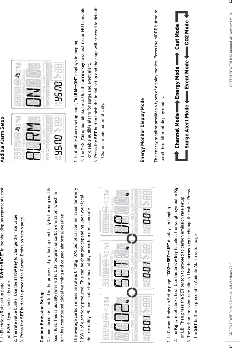 GREEN POWERLINK Manual All Versions V1.013GREEN POWERLINK Manual All Versions V1.0141. In Electricity Rate setup page, “KWHƖRATE” in looping display represents cost   of KWH of your electricity rate.2. The rate value blinks. Use the arrow key to change the rate value.3. Press the SET button to proceed to Carbon Emission setup page.Carbon Emission SetupCarbon dioxide is emitted in the process of producing electricity by burning coal &amp; fossil fuel. This is usually referred to CO2 footprint or carbon emission, which in turn has contributed global warming and caused abnormal weather. The average carbon emission rate is 0.43Kg (0.95lbs) of carbon emission for every 1 KWH of electricity produced. This can be changed depending upon your local electric utility. Please contact your local utility for carbon emission rate.1. In Carbon Emission Setup page, “CO2ƖSETƖUP” displays in looping. 2. The Kg symbol blinks first. Use the arrow key to select the weight symbol in Kg   or LB. Then press the SET button to proceed to carbon emission rate setup.3. The carbon emission rate blinks. Use the arrow key to change the value. Press   the SET button to proceed to Audible Alarm setup pageAudible Alarm Setup1. In Audible Alarm setup page, “ALRMƖON” displays in looping. 2. The YES [YS]option blinks first. Use the arrow key to select Yes or NO to enable    or disable audible alarm for surge and event alert. 3. Press the SET button finish the initial setup and the page will proceed to default    Channel mode automatically.Energy Monitor Display ModeThe energy monitor provides 6 types of display modes. Press the MODE button to scroll thru different display modes.Channel Mode!Energy Mode!Cost ModeSurge Alert Mode!!!!!!!!!!Event Mode!!!!!!!!!!CO2 Mode