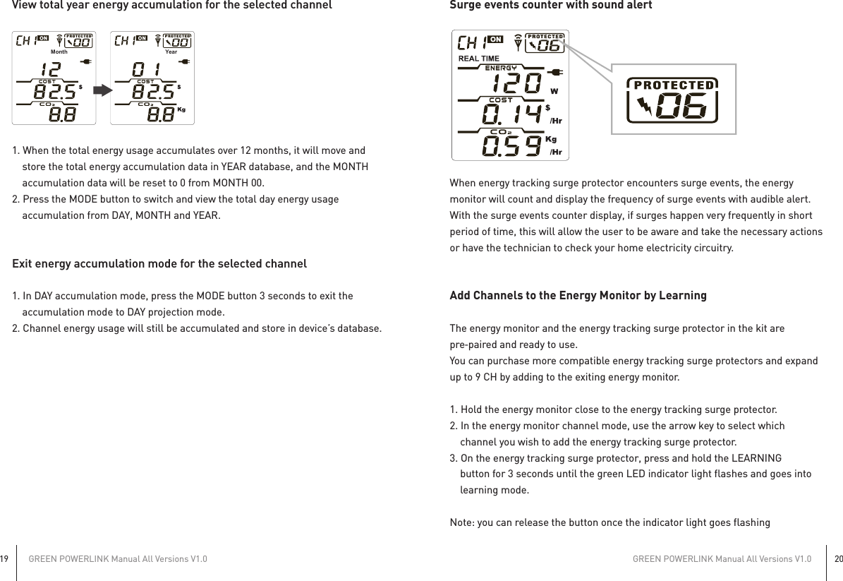 GREEN POWERLINK Manual All Versions V1.019GREEN POWERLINK Manual All Versions V1.020Surge events counter with sound alertWhen energy tracking surge protector encounters surge events, the energymonitor will count and display the frequency of surge events with audible alert.With the surge events counter display, if surges happen very frequently in shortperiod of time, this will allow the user to be aware and take the necessary actionsor have the technician to check your home electricity circuitry.Add Channels to the Energy Monitor by LearningThe energy monitor and the energy tracking surge protector in the kit arepre‐paired and ready to use.You can purchase more compatible energy tracking surge protectors and expandup to 9 CH by adding to the exiting energy monitor.1. Hold the energy monitor close to the energy tracking surge protector.2. In the energy monitor channel mode, use the arrow key to select which    channel you wish to add the energy tracking surge protector.3. On the energy tracking surge protector, press and hold the LEARNING    button for 3 seconds until the green LED indicator light flashes and goes into    learning mode.Note: you can release the button once the indicator light goes flashingView total year energy accumulation for the selected channel1. When the total energy usage accumulates over 12 months, it will move and    store the total energy accumulation data in YEAR database, and the MONTH    accumulation data will be reset to 0 from MONTH 00.2. Press the MODE button to switch and view the total day energy usage    accumulation from DAY, MONTH and YEAR.Exit energy accumulation mode for the selected channel1. In DAY accumulation mode, press the MODE button 3 seconds to exit the    accumulation mode to DAY projection mode.2. Channel energy usage will still be accumulated and store in device’s database.Month Year