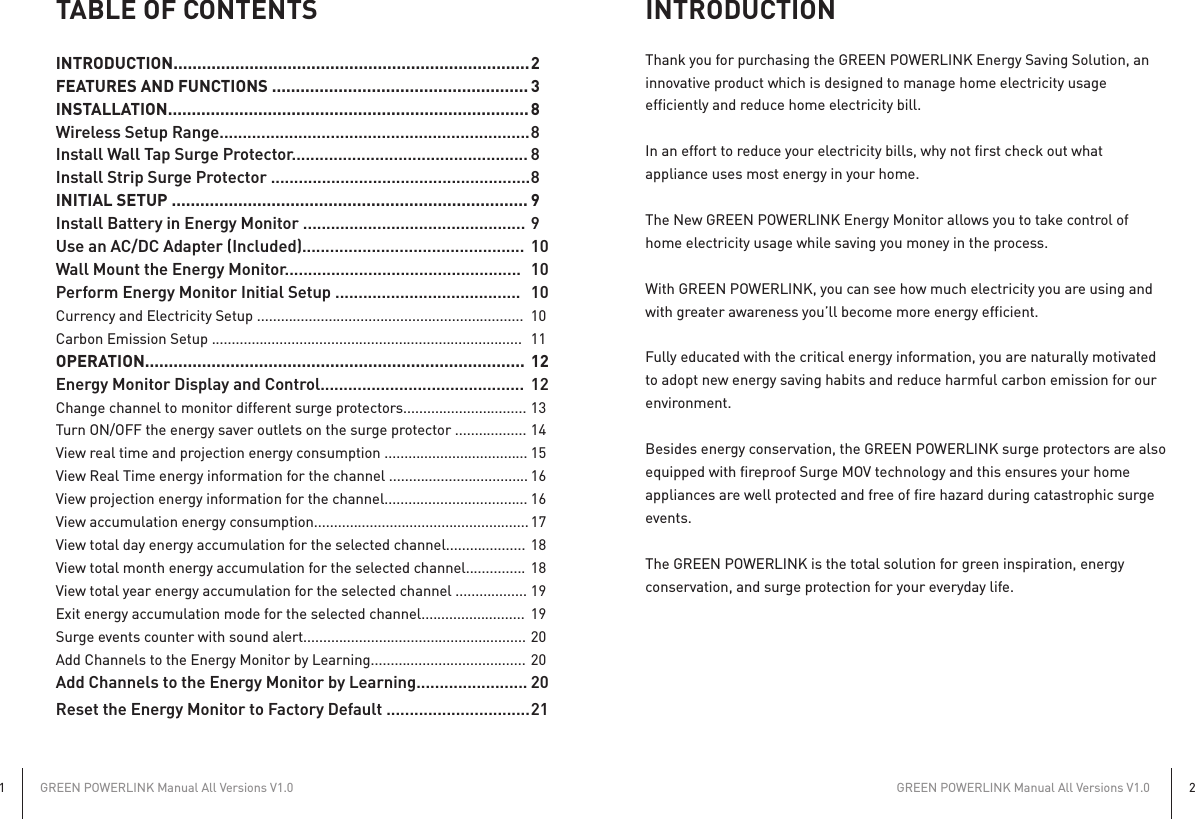 TABLE OF CONTENTSINTRODUCTION........................................................................... 2FEATURES AND FUNCTIONS ...................................................... 3INSTALLATION............................................................................ 8Wireless Setup Range................................................................... 8Install Wall Tap Surge Protector................................................... 8Install Strip Surge Protector ........................................................ 8INITIAL SETUP ........................................................................... 9Install Battery in Energy Monitor ................................................ 9Use an AC/DC Adapter (Included)................................................  10Wall Mount the Energy Monitor...................................................  10Perform Energy Monitor Initial Setup ........................................  10Currency and Electricity Setup ...................................................................  10Carbon Emission Setup ..............................................................................  11OPERATION................................................................................ 12Energy Monitor Display and Control............................................  12Change channel to monitor different surge protectors............................... 13Turn ON/OFF the energy saver outlets on the surge protector .................. 14View real time and projection energy consumption .................................... 15View Real Time energy information for the channel ................................... 16View projection energy information for the channel.................................... 16View accumulation energy consumption...................................................... 17View total day energy accumulation for the selected channel.................... 18View total month energy accumulation for the selected channel............... 18View total year energy accumulation for the selected channel .................. 19Exit energy accumulation mode for the selected channel..........................  19Surge events counter with sound alert........................................................ 20Add Channels to the Energy Monitor by Learning....................................... 20Add Channels to the Energy Monitor by Learning........................ 20Reset the Energy Monitor to Factory Default ............................... 21INTRODUCTIONThank you for purchasing the GREEN POWERLINK Energy Saving Solution, aninnovative product which is designed to manage home electricity usageefficiently and reduce home electricity bill.In an effort to reduce your electricity bills, why not first check out whatappliance uses most energy in your home.The New GREEN POWERLINK Energy Monitor allows you to take control ofhome electricity usage while saving you money in the process.With GREEN POWERLINK, you can see how much electricity you are using andwith greater awareness you’ll become more energy efficient.Fully educated with the critical energy information, you are naturally motivatedto adopt new energy saving habits and reduce harmful carbon emission for ourenvironment.Besides energy conservation, the GREEN POWERLINK surge protectors are alsoequipped with fireproof Surge MOV technology and this ensures your homeappliances are well protected and free of fire hazard during catastrophic surgeevents.The GREEN POWERLINK is the total solution for green inspiration, energyconservation, and surge protection for your everyday life.GREEN POWERLINK Manual All Versions V1.01GREEN POWERLINK Manual All Versions V1.02