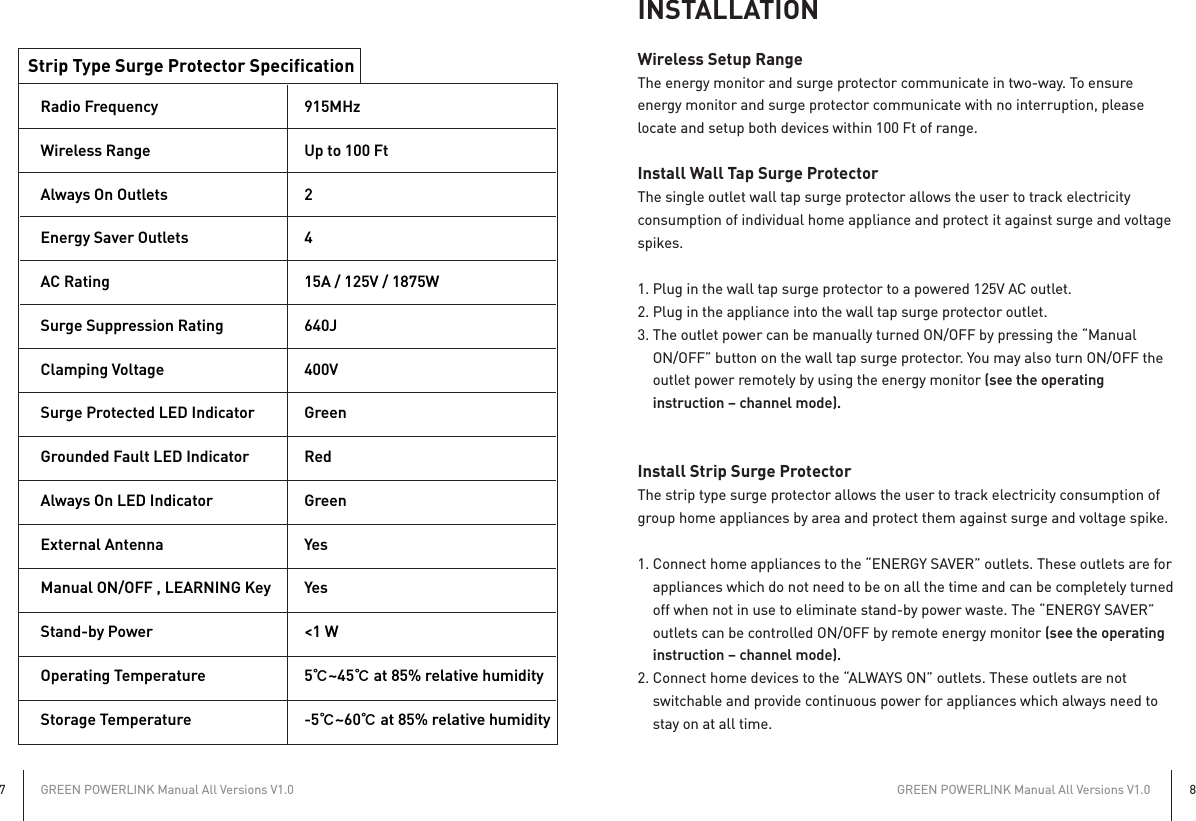 GREEN POWERLINK Manual All Versions V1.07GREEN POWERLINK Manual All Versions V1.08Strip Type Surge Protector SpecificationRadio FrequencyWireless RangeAlways On OutletsEnergy Saver OutletsAC RatingSurge Suppression RatingClamping VoltageSurge Protected LED IndicatorGrounded Fault LED IndicatorAlways On LED IndicatorExternal AntennaManual ON/OFF , LEARNING KeyStand-by PowerOperating TemperatureStorage Temperature915MHzUp to 100 Ft2415A / 125V / 1875W640J400VGreenRedGreenYesYes&lt;1 W5℃~45℃ at 85% relative humidity-5℃~60℃ at 85% relative humidityINSTALLATIONWireless Setup RangeThe energy monitor and surge protector communicate in two-way. To ensure energy monitor and surge protector communicate with no interruption, please locate and setup both devices within 100 Ft of range.Install Wall Tap Surge ProtectorThe single outlet wall tap surge protector allows the user to track electricity consumption of individual home appliance and protect it against surge and voltage spikes.1. Plug in the wall tap surge protector to a powered 125V AC outlet.2. Plug in the appliance into the wall tap surge protector outlet.3. The outlet power can be manually turned ON/OFF by pressing the “Manual   ON/OFF” button on the wall tap surge protector. You may also turn ON/OFF the   outlet power remotely by using the energy monitor (see the operating   instruction – channel mode).Install Strip Surge ProtectorThe strip type surge protector allows the user to track electricity consumption of group home appliances by area and protect them against surge and voltage spike.1. Connect home appliances to the “ENERGY SAVER” outlets. These outlets are for   appliances which do not need to be on all the time and can be completely turned   off when not in use to eliminate stand-by power waste. The “ENERGY SAVER”   outlets can be controlled ON/OFF by remote energy monitor (see the operating   instruction – channel mode).2. Connect home devices to the “ALWAYS ON” outlets. These outlets are not   switchable and provide continuous power for appliances which always need to   stay on at all time.