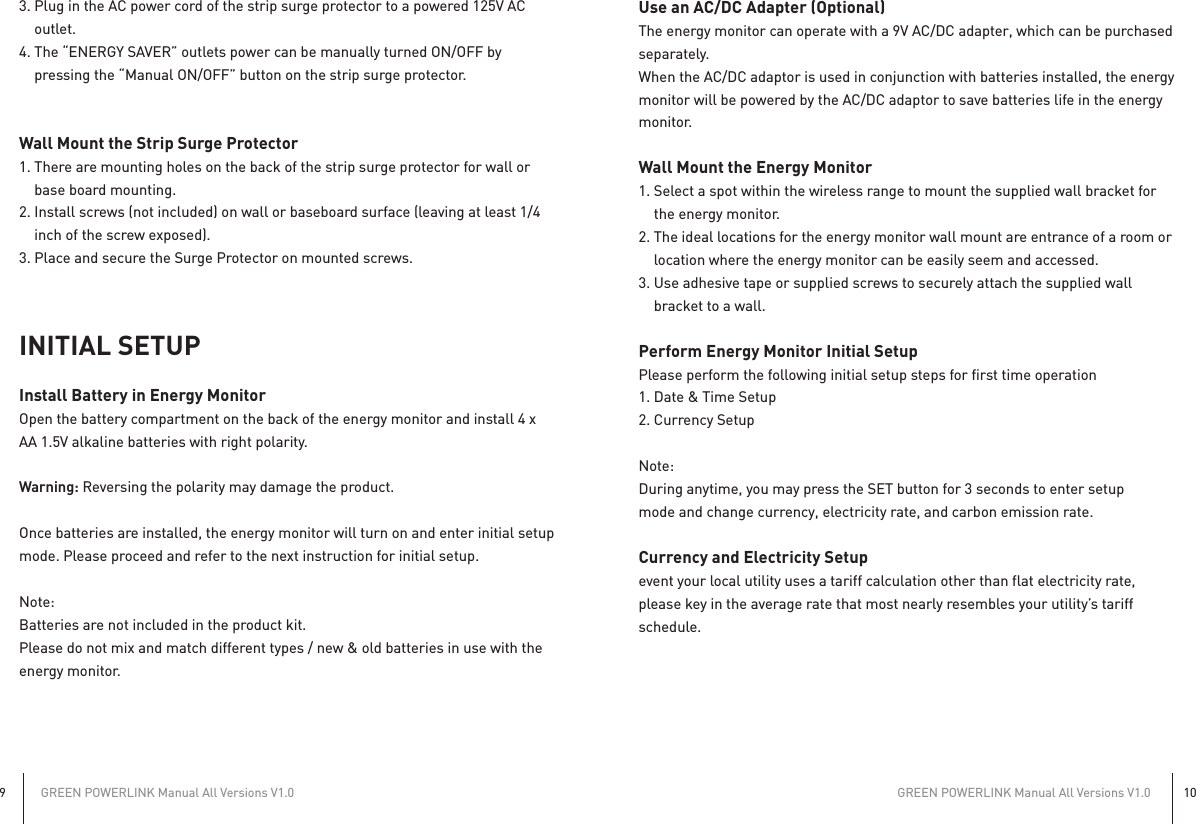 GREEN POWERLINK Manual All Versions V1.09GREEN POWERLINK Manual All Versions V1.0103. Plug in the AC power cord of the strip surge protector to a powered 125V AC   outlet.4. The “ENERGY SAVER” outlets power can be manually turned ON/OFF by   pressing the “Manual ON/OFF” button on the strip surge protector.Wall Mount the Strip Surge Protector1. There are mounting holes on the back of the strip surge protector for wall or   base board mounting. 2. Install screws (not included) on wall or baseboard surface (leaving at least 1/4   inch of the screw exposed).3. Place and secure the Surge Protector on mounted screws.INITIAL SETUPInstall Battery in Energy MonitorOpen the battery compartment on the back of the energy monitor and install 4 x AA 1.5V alkaline batteries with right polarity.Warning: Reversing the polarity may damage the product.Once batteries are installed, the energy monitor will turn on and enter initial setup mode. Please proceed and refer to the next instruction for initial setup.Note: Batteries are not included in the product kit.Please do not mix and match different types / new &amp; old batteries in use with the energy monitor.Use an AC/DC Adapter (Optional)The energy monitor can operate with a 9V AC/DC adapter, which can be purchased separately.When the AC/DC adaptor is used in conjunction with batteries installed, the energy monitor will be powered by the AC/DC adaptor to save batteries life in the energy monitor.Wall Mount the Energy Monitor1. Select a spot within the wireless range to mount the supplied wall bracket for   the energy monitor.2. The ideal locations for the energy monitor wall mount are entrance of a room or   location where the energy monitor can be easily seem and accessed.3. Use adhesive tape or supplied screws to securely attach the supplied wall   bracket to a wall.Perform Energy Monitor Initial SetupPlease perform the following initial setup steps for first time operation1. Date &amp; Time Setup2. Currency SetupNote: During anytime, you may press the SET button for 3 seconds to enter setupmode and change currency, electricity rate, and carbon emission rate.Currency and Electricity Setupevent your local utility uses a tariff calculation other than flat electricity rate,please key in the average rate that most nearly resembles your utility’s tariffschedule.