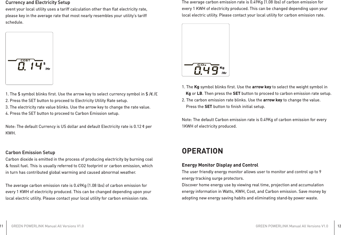 GREEN POWERLINK Manual All Versions V1.011GREEN POWERLINK Manual All Versions V1.012Currency and Electricity Setupevent your local utility uses a tariff calculation other than flat electricity rate,please key in the average rate that most nearly resembles your utility’s tariffschedule.1. The $ symbol blinks first. Use the arrow key to select currency symbol in $ /€ /£2. Press the SET button to proceed to Electricity Utility Rate setup.3. The electricity rate value blinks. Use the arrow key to change the rate value.4. Press the SET button to proceed to Carbon Emission setup.Note: The default Currency is US dollar and default Electricity rate is 0.12¢perKWH.Carbon Emission SetupCarbon dioxide is emitted in the process of producing electricity by burning coal&amp; fossil fuel. This is usually referred to CO2 footprint or carbon emission, whichin turn has contributed global warming and caused abnormal weather.The average carbon emission rate is 0.49Kg (1.08 lbs) of carbon emission forevery 1 KWH of electricity produced. This can be changed depending upon yourlocal electric utility. Please contact your local utility for carbon emission rate.The average carbon emission rate is 0.49Kg (1.08 lbs) of carbon emission forevery 1 KWH of electricity produced. This can be changed depending upon yourlocal electric utility. Please contact your local utility for carbon emission rate.1. The Kg symbol blinks first. Use the arrow key to select the weight symbol in    Kg or LB. Then press the SET button to proceed to carbon emission rate setup.2. The carbon emission rate blinks. Use the arrow key to change the value.    Press the SET button to finish initial setup.Note: The default Carbon emission rate is 0.49Kg of carbon emission for every1KWH of electricity produced.OPERATIONEnergy Monitor Display and ControlThe user friendly energy monitor allows user to monitor and control up to 9energy tracking surge protectors.Discover home energy use by viewing real time, projection and accumulationenergy information in Watts, KWH, Cost, and Carbon emission. Save money byadopting new energy saving habits and eliminating stand‐by power waste.