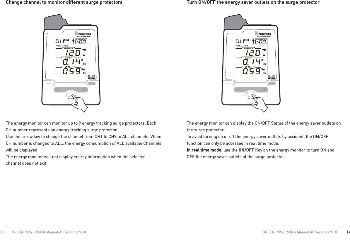 GREEN POWERLINK Manual All Versions V1.013GREEN POWERLINK Manual All Versions V1.014Change channel to monitor different surge protectorsThe energy monitor can monitor up to 9 energy tracking surge protectors. EachCH number represents an energy tracking surge protector.Use the arrow key to change the channel from CH1 to CH9 to ALL channels. WhenCH number is changed to ALL, the energy consumption of ALL available Channelswill be displayed.The energy monitor will not display energy information when the selectedchannel does not exit.Turn ON/OFF the energy saver outlets on the surge protectorThe energy monitor can display the ON/OFF Status of the energy saver outlets onthe surge protector.To avoid turning on or off the energy saver outlets by accident, the ON/OFFfunction can only be accessed in real time mode.In real time mode, use the ON/OFF Key on the energy monitor to turn ON andOFF the energy saver outlets of the surge protector.