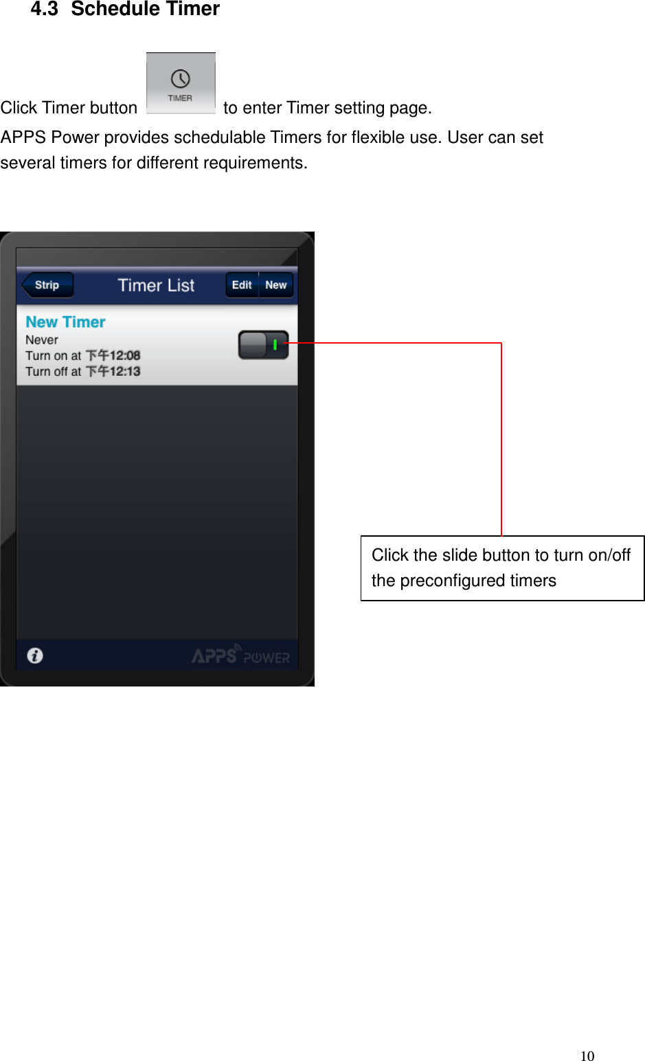   10 4.3  Schedule Timer  Click Timer button    to enter Timer setting page. APPS Power provides schedulable Timers for flexible use. User can set several timers for different requirements.         Click the slide button to turn on/off the preconfigured timers 