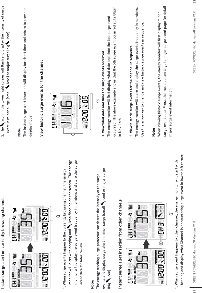 2. The       icon in the lower right corner will flash and display the intensity of surge    event in minor surge (small      icon) or major surge (big      icon).Note:The instant surge alert insertion will display for short time and return to previous display mode.View historic surge events for the channel1. View what date and time the surge events occurredThe energy monitor will first display what date and time the last surge event occurred. The above example shows that the 5th surge event occurred at 12:00pm in Nov. 16th.2. View historic surge events for the channel in sequenceThe energy monitor will store and display the surge events frequency in numbers. Use the arrow key to change and view historic surge events in sequence.Note:When viewing historic surge events, the energy monitor will first display minor surge event data. Press the mode button to go to major surge event page for detail major surge event information.Instant surge alert on currently browsing channel1. When surge events happen to the currently browsing channel, the energy    monitor will alert with beeping and       icon flashing on the screen. The energy     monitor will display the surge event frequency in numbers and store the surge    event data for later review. Note: The energy tracking surge protector can detect the intensity of the surge  events and display surge alert in minor surge (small      icon) or major surge (big      icon).Instant surge alert insertion from other channels1. When surge event happens to other channel, the energy monitor will alert with   beeping and display what Channel is encountering surge event in lower left corner.GREEN POWERLINK Manual All Versions V1.021GREEN POWERLINK Manual All Versions V1.022ᕡᕢᕡᕢᕡ