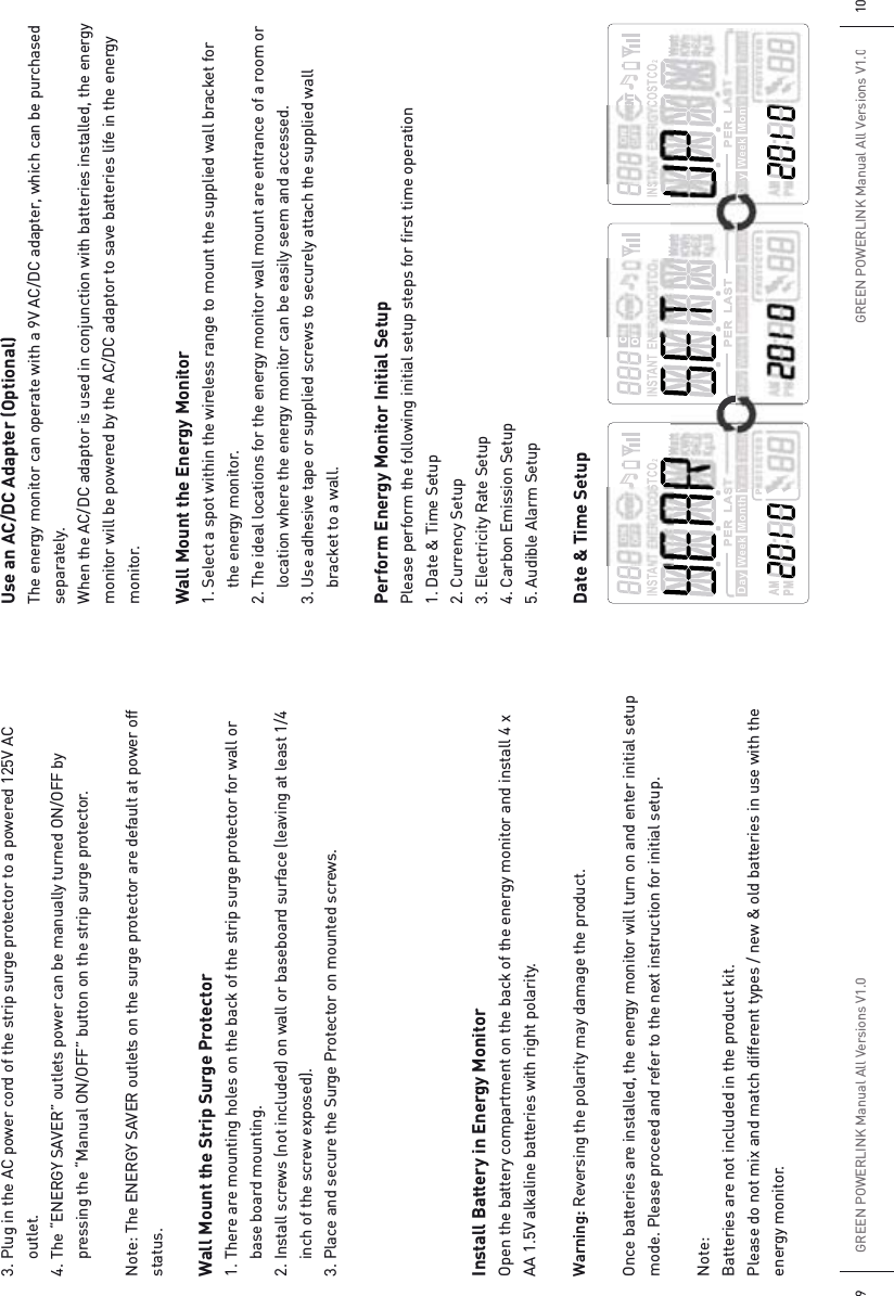 GREEN POWERLINK Manual All Versions V1.09GREEN POWERLINK Manual All Versions V1.0103. Plug in the AC power cord of the strip surge protector to a powered 125V AC  outlet.4. The “ENERGY SAVER” outlets power can be manually turned ON/OFF by   pressing the “Manual ON/OFF” button on the strip surge protector.Note: The ENERGY SAVER outlets on the surge protector are default at power off status.Wall Mount the Strip Surge Protector1. There are mounting holes on the back of the strip surge protector for wall or   base board mounting. 2. Install screws (not included) on wall or baseboard surface (leaving at least 1/4   inch of the screw exposed).3. Place and secure the Surge Protector on mounted screws.Install Battery in Energy MonitorOpen the battery compartment on the back of the energy monitor and install 4 x AA 1.5V alkaline batteries with right polarity.Warning: Reversing the polarity may damage the product.Once batteries are installed, the energy monitor will turn on and enter initial setup mode. Please proceed and refer to the next instruction for initial setup.Note: Batteries are not included in the product kit.Please do not mix and match different types / new &amp; old batteries in use with the energy monitor.Use an AC/DC Adapter (Optional)The energy monitor can operate with a 9V AC/DC adapter, which can be purchased separately.When the AC/DC adaptor is used in conjunction with batteries installed, the energy monitor will be powered by the AC/DC adaptor to save batteries life in the energy monitor.Wall Mount the Energy Monitor1. Select a spot within the wireless range to mount the supplied wall bracket for   the energy monitor.2. The ideal locations for the energy monitor wall mount are entrance of a room or   location where the energy monitor can be easily seem and accessed.3. Use adhesive tape or supplied screws to securely attach the supplied wall   bracket to a wall.Perform Energy Monitor Initial SetupPlease perform the following initial setup steps for first time operation1. Date &amp; Time Setup2. Currency Setup3. Electricity Rate Setup4. Carbon Emission Setup5. Audible Alarm SetupDate &amp; Time Setup