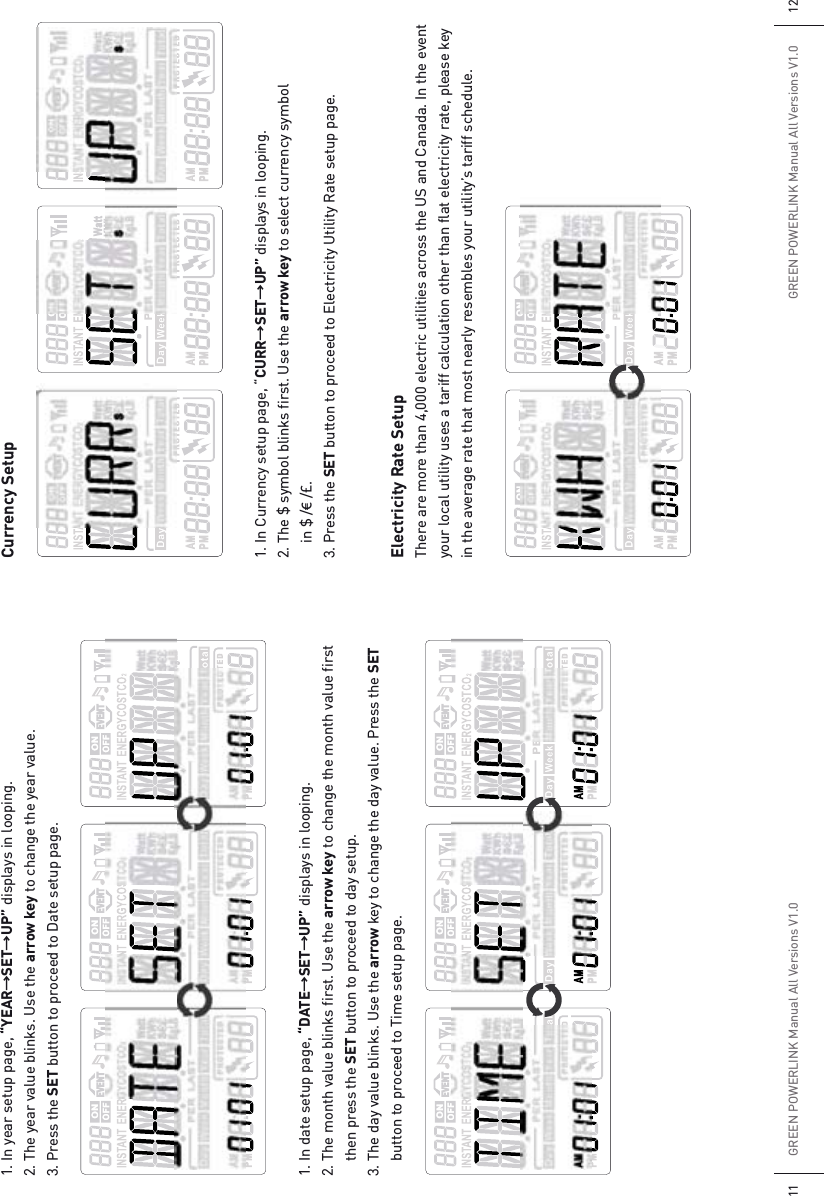 GREEN POWERLINK Manual All Versions V1.011 GREEN POWERLINK Manual All Versions V1.0 121. In year setup page, “YEARƖSETƖUP” displays in looping.2. The year value blinks. Use the arrow key to change the year value.3. Press the SET button to proceed to Date setup page.1. In date setup page, “DATEƖSETƖUP” displays in looping.2. The month value blinks first. Use the arrow key to change the month value first   then press the SET button to proceed to day setup.3. The day value blinks. Use the arrow key to change the day value. Press the SET   button to proceed to Time setup page.Currency Setup1. In Currency setup page, “CURRƖSETƖUP” displays in looping. 2. The $ symbol blinks first. Use the arrow key to select currency symbol   in $ /€ /£.3. Press the SET button to proceed to Electricity Utility Rate setup page.Electricity Rate SetupThere are more than 4,000 electric utilities across the US and Canada. In the event your local utility uses a tariff calculation other than flat electricity rate, please key in the average rate that most nearly resembles your utility’s tariff schedule.