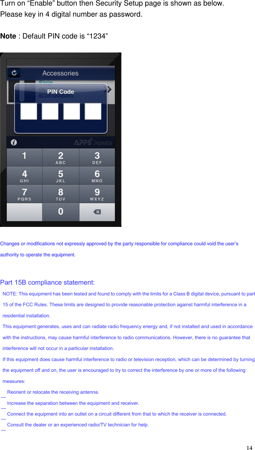   14 Turn on “Enable” button then Security Setup page is shown as below. Please key in 4 digital number as password.  Note : Default PIN code is “1234”    Changes or modifications not expressly approved by the party responsible for compliance could void the user’s authority to operate the equipment.    Part 15B compliance statement:                    