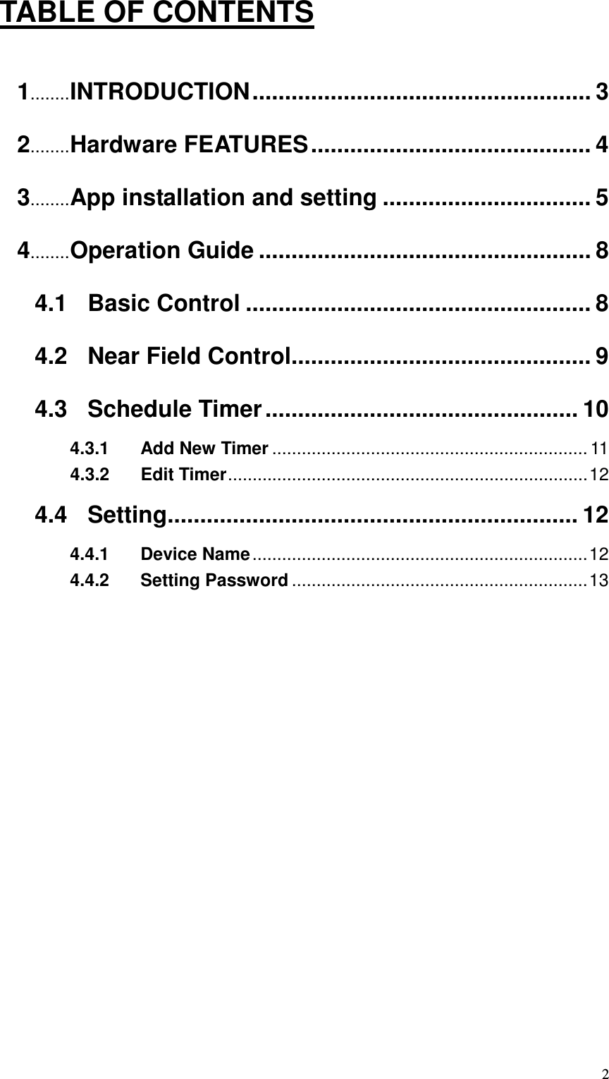   2TABLE OF CONTENTS  1........ INTRODUCTION .................................................... 3 2........ Hardware FEATURES ........................................... 4 3........ App installation and setting ................................ 5 4........ Operation Guide ................................................... 8 4.1 Basic Control ..................................................... 8 4.2 Near Field Control.............................................. 9 4.3 Schedule Timer ................................................ 10 4.3.1 Add New Timer ................................................................ 11 4.3.2 Edit Timer ......................................................................... 12 4.4 Setting............................................................... 12 4.4.1 Device Name .................................................................... 12 4.4.2 Setting Password ............................................................ 13         