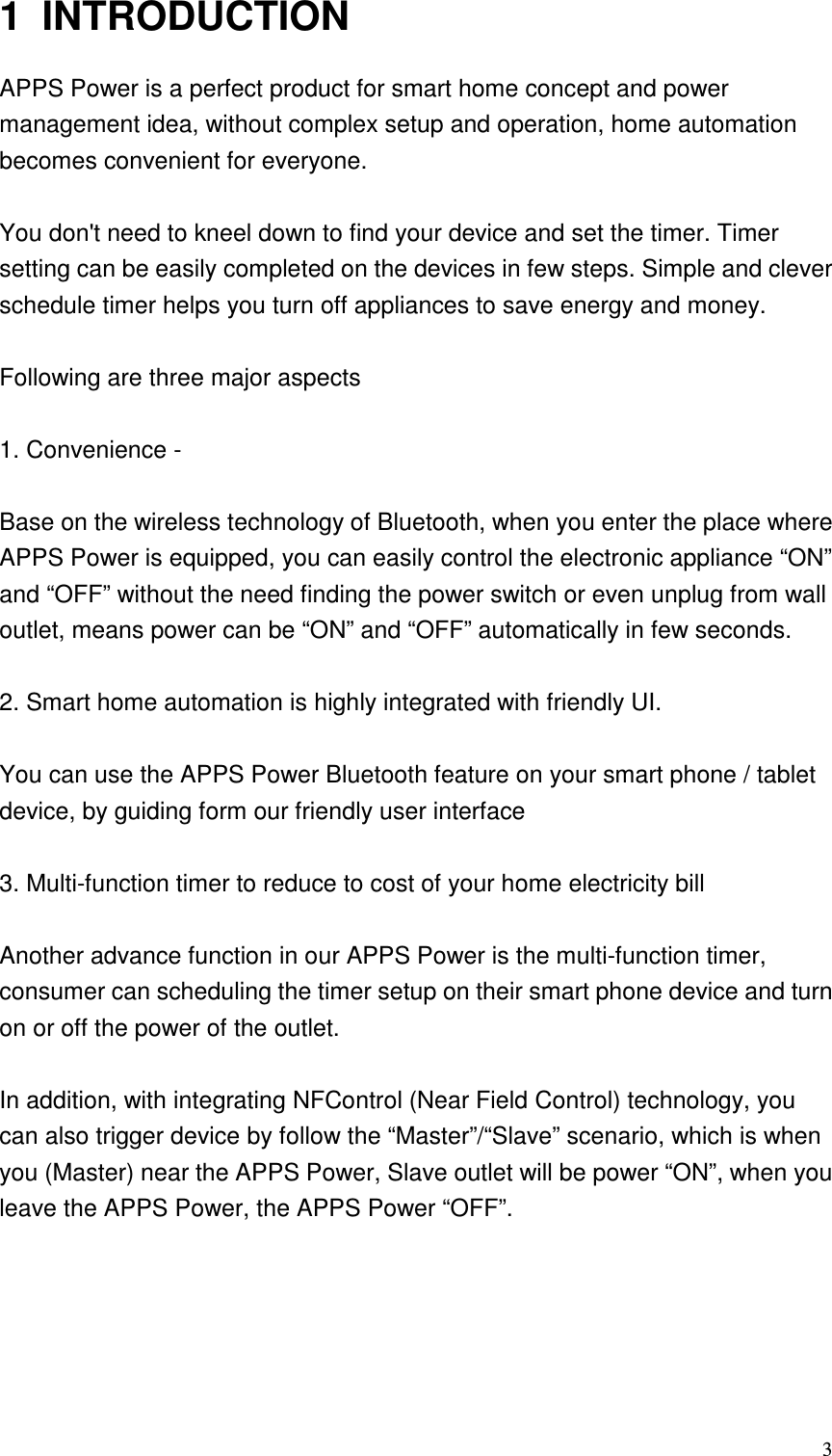   31  INTRODUCTION APPS Power is a perfect product for smart home concept and power management idea, without complex setup and operation, home automation becomes convenient for everyone.  You don&apos;t need to kneel down to find your device and set the timer. Timer setting can be easily completed on the devices in few steps. Simple and clever schedule timer helps you turn off appliances to save energy and money.    Following are three major aspects  1. Convenience -      Base on the wireless technology of Bluetooth, when you enter the place where APPS Power is equipped, you can easily control the electronic appliance “ON” and “OFF” without the need finding the power switch or even unplug from wall outlet, means power can be “ON” and “OFF” automatically in few seconds.  2. Smart home automation is highly integrated with friendly UI.  You can use the APPS Power Bluetooth feature on your smart phone / tablet device, by guiding form our friendly user interface  3. Multi-function timer to reduce to cost of your home electricity bill  Another advance function in our APPS Power is the multi-function timer, consumer can scheduling the timer setup on their smart phone device and turn on or off the power of the outlet.  In addition, with integrating NFControl (Near Field Control) technology, you can also trigger device by follow the “Master”/“Slave” scenario, which is when you (Master) near the APPS Power, Slave outlet will be power “ON”, when you leave the APPS Power, the APPS Power “OFF”.   