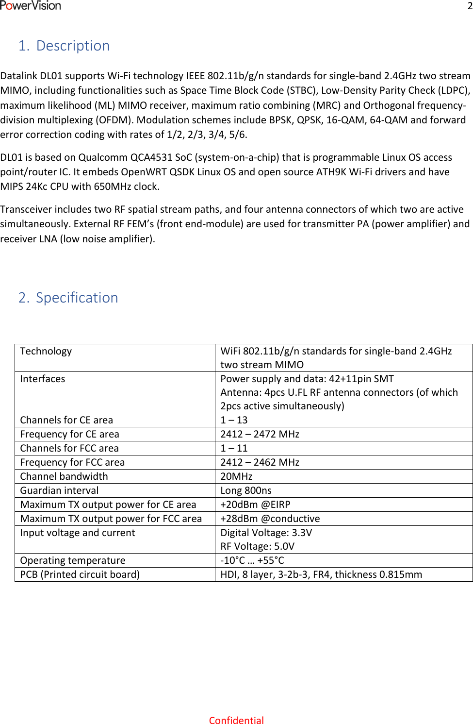     2  Confidential 1. Description Datalink DL01 supports Wi-Fi technology IEEE 802.11b/g/n standards for single-band 2.4GHz two stream MIMO, including functionalities such as Space Time Block Code (STBC), Low-Density Parity Check (LDPC), maximum likelihood (ML) MIMO receiver, maximum ratio combining (MRC) and Orthogonal frequency-division multiplexing (OFDM). Modulation schemes include BPSK, QPSK, 16-QAM, 64-QAM and forward error correction coding with rates of 1/2, 2/3, 3/4, 5/6. DL01 is based on Qualcomm QCA4531 SoC (system-on-a-chip) that is programmable Linux OS access point/router IC. It embeds OpenWRT QSDK Linux OS and open source ATH9K Wi-Fi drivers and have MIPS 24Kc CPU with 650MHz clock. Transceiver includes two RF spatial stream paths, and four antenna connectors of which two are active simultaneously. External RF FEM&rsquo;s (front end-module) are used for transmitter PA (power amplifier) and receiver LNA (low noise amplifier).  2. Specification  Technology WiFi 802.11b/g/n standards for single-band 2.4GHz two stream MIMO Interfaces Power supply and data: 42+11pin SMT Antenna: 4pcs U.FL RF antenna connectors (of which 2pcs active simultaneously) Channels for CE area 1 &ndash; 13 Frequency for CE area 2412 &ndash; 2472 MHz Channels for FCC area 1 &ndash; 11 Frequency for FCC area 2412 &ndash; 2462 MHz Channel bandwidth 20MHz Guardian interval Long 800ns Maximum TX output power for CE area +20dBm @EIRP Maximum TX output power for FCC area +28dBm @conductive Input voltage and current Digital Voltage: 3.3V RF Voltage: 5.0V Operating temperature -10&deg;C &hellip; +55&deg;C PCB (Printed circuit board) HDI, 8 layer, 3-2b-3, FR4, thickness 0.815mm   