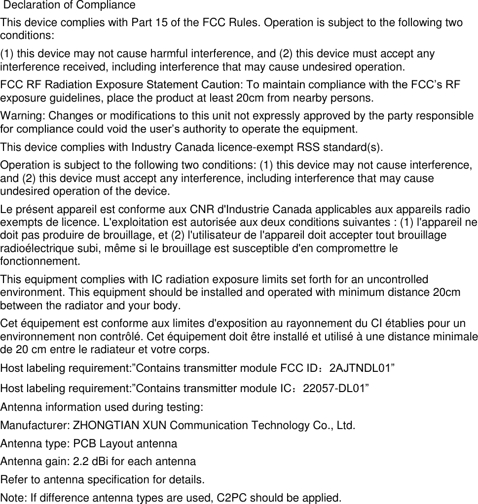  Declaration of ComplianceThis device complies with Part 15 of the FCC Rules. Operation is subject to the following twoconditions:(1) this device may not cause harmful interference, and (2) this device must accept anyinterference received, including interference that may cause undesired operation.FCC RF Radiation Exposure Statement Caution: To maintain compliance with the FCC&rsquo;s RFexposure guidelines, place the product at least 20cm from nearby persons.Warning: Changes or modifications to this unit not expressly approved by the party responsiblefor compliance could void the user&rsquo;s authority to operate the equipment.This device complies with Industry Canada licence-exempt RSS standard(s).Operation is subject to the following two conditions: (1) this device may not cause interference,and (2) this device must accept any interference, including interference that may causeundesired operation of the device.Le pr&eacute;sent appareil est conforme aux CNR d'Industrie Canada applicables aux appareils radioexempts de licence. L'exploitation est autoris&eacute;e aux deux conditions suivantes : (1) l'appareil nedoit pas produire de brouillage, et (2) l'utilisateur de l'appareil doit accepter tout brouillageradio&eacute;lectrique subi, m&ecirc;me si le brouillage est susceptible d'en compromettre lefonctionnement.This equipment complies with IC radiation exposure limits set forth for an uncontrolledenvironment. This equipment should be installed and operated with minimum distance 20cmbetween the radiator and your body.Cet &eacute;quipement est conforme aux limites d'exposition au rayonnement du CI &eacute;tablies pour unenvironnement non contr&ocirc;l&eacute;. Cet &eacute;quipement doit &ecirc;tre install&eacute; et utilis&eacute; &agrave; une distance minimalede 20 cm entre le radiateur et votre corps.Host labeling requirement:&rdquo;Contains transmitter module FCC ID：2AJTNDL01&rdquo;Host labeling requirement:&rdquo;Contains transmitter module IC：22057-DL01&rdquo;Antenna information used during testing:Manufacturer: ZHONGTIAN XUN Communication Technology Co., Ltd.Antenna type: PCB Layout antennaAntenna gain: 2.2 dBi for each antennaRefer to antenna specification for details.Note: If difference antenna types are used, C2PC should be applied.