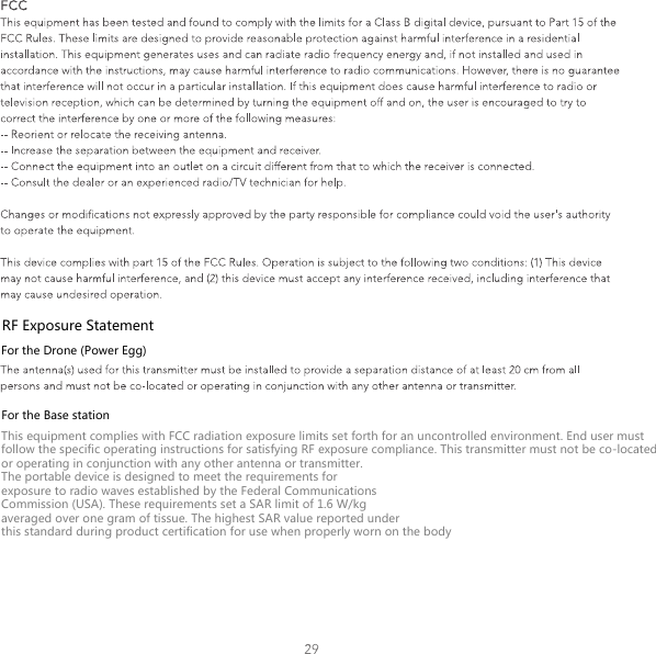 RF Exposure StatementFor the Drone (Power Egg)For the Base stationThis equipment complies with FCC radiation exposure limits set forth for an uncontrolled environment. End user must follow the specific operating instructions for satisfying RF exposure compliance. This transmitter must not be co-located or operating in conjunction with any other antenna or transmitter.The portable device is designed to meet the requirements forexposure to radio waves established by the Federal CommunicationsCommission (USA). These requirements set a SAR limit of 1.6 W/kgaveraged over one gram of tissue. The highest SAR value reported underthis standard during product certification for use when properly worn on the body