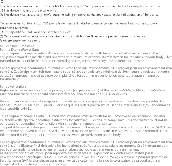 RF Exposure Statement:For the Drone (Power Egg)This equipment complies with ISED radiation exposure limits set forth for an uncontrolled environment. This equipment should be installed and operated with minimum distance 20cm between the radiator and your body. This transmitter must not be co-located or operating in conjunction with any other antenna or transmitter.Cet &eacute;quipement est conforme aux limites d&rsquo;exposition aux rayonnements ISED &eacute;tablies pour un environnement non contr&ocirc;l&eacute;. Cet &eacute;quipement doit &ecirc;tre install&eacute; et utilis&eacute; avec une distance minimale de 20cm entre le radiateur et votre corps. Cet &eacute;metteur ne doit pas &ecirc;tre co-implant&eacute; ou fonctionner en conjonction avec toute autre antenne ou transmetteur.For power stationHigh-power radars are allocated as primary users (i.e. priority users) of the bands 5250-5350 MHz and 5650-5850 MHz and that these radars could cause interference and/or damage to LE-LAN devices.Haute puissance radars sont d&eacute;sign&eacute;s comme utilisateurs principaux (c'est-&agrave;-dire les utilisateurs de priorit&eacute;) des bandes 5250-5350 MHz et 5650-5850 MHz et que ces radars pourraient causer des interf&eacute;rences et/ou endommager les dispositifs LAN-EL.This equipment complies with ISED radiation exposure limits set forth for an uncontrolled environment. End user must follow the specific operating instructions for satisfying RF exposure compliance. This transmitter must not be co-located or operating in conjunction with any other antenna or transmitter.The portable device is designed to meet the requirements for exposure to radio waves established by the ISED. These requirements set a SAR limit of 1.6 W/kg averaged over one gram of tissue. The highest SAR value reported under this standard during product certification for use when properly worn on the body.Cet &eacute;quipement est conforme aux limites d&rsquo;exposition aux rayonnements ISED &eacute;tablies pour un environnement non contr&ocirc;l&eacute;. L&rsquo;utilisateur final doit suivre les instructions sp&eacute;cifiques pour satisfaire les normes. Cet &eacute;metteur ne doit pas &ecirc;tre co-implant&eacute; ou fonctionner en conjonction avec toute autre antenne ou transmetteur.Le dispositif portatif est con&ccedil;u pour r&eacute;pondre aux exigences d&rsquo;exposition aux ondes radio &eacute;tablie par le d&eacute;veloppement &eacute;nerg&eacute;tique DURABLE. Ces exigences un SAR limite de 1,6 W/kg en moyenne pour un gramme de tissu. La valeur SAR la plus &eacute;lev&eacute;e signal&eacute;e en vertu de cette norme lors de la certification de produit &agrave; utiliser lorsqu&rsquo;il est correctement port&eacute; sur le corps.