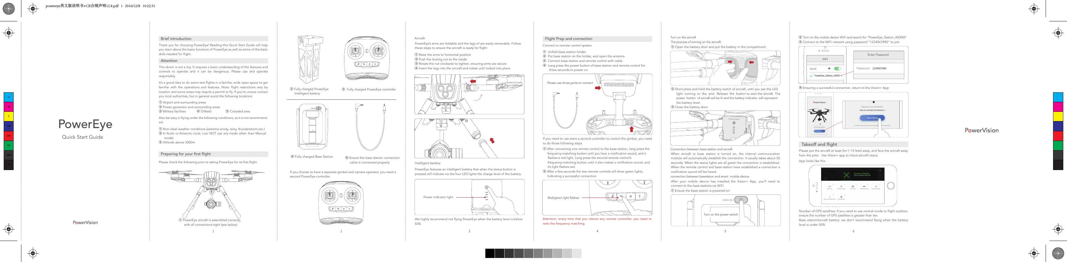 Quick Start GuideBrief introductionAttentionPreparing for your first flightThank you for choosing PowerEye! Reading this Quick Start Guide will help you learn about the basic functions of PowerEye as well as some of the basic skills needed for flight.This drone is not a toy. It requires a basic understanding of the features and controls to operate and it can be dangerous. Please use and operate responsibly.It’s a good idea to do some test flights in a familiar, wide open space to get familiar with the operations and features. Note: flight restrictions very by location and some areas may require a permit to fly. If you’re unsure contact you local authorities, but in general avoid the following locations:Also be wary in flying under the following conditions, as it is not recommend-ed:① Airport and surrounding areas② Power generator and surrounding areas③ Military facilities            ④ Oilfield                ⑤ Crowded areaPlease check the following prior to taking PowerEye for its first flight:① Non-ideal weather conditions (extreme windy, rainy, thunderstorm,etc.)② In Arctic or Antarctic circle  ( can NOT use any mode other than Manual      mode)③ Altitude above 3000m① PowerEye aircraft is assembled correctly,       with all connections tight (see below)② Fully charged PowerEye      Intelligent battery③  Fully charged PowerEye controller④ Fully charged Base Station If you choose to have a separate gimbal and camera operator, you need a second PowerEye controller.⑤ Ensure the base station connection            cable is connected properlyPower indicator lightAircraftPowerEye’s arms are foldable and the legs of are easily removable. Follow these steps to ensure the aircraft is ready for flight:PowerEye features an intelligent battery that when the status button is pressed will indicate via the four LED lights the charge level of the battery.We highly recommend not flying PowerEye when the battery level is below 50%① Raise the arms to horizontal position② Push the locking nut to the inside③ Rotate the nut clockwise to tighten, ensuring arms are secure            ④ Insert the legs into the aircraft and rotate until locked into placeIntelligent batteryPlease use those ports to connectRed/green light flashesFlight Prep and connectionConnect to remote control system①  Unfold base station holder②  Put base station on the holder, and open the antenna③  Connect base station and remote control with cable④  Long press the power button of base station and remote control for        three seconds to power on① After connecting one remote control to the base station, long press the      frequency-matching button until you hear a notification sound, and it       flashes a red light. Long press the second remote control’s       frequency-matching button until it also makes a notification sound, and      it’s light flashes red.② After a few seconds the two remote controls will show green lights,      Indicating a successful connection. Attention: every time that you reboot any remote controller, you need to redo the frequency matching.If you need to use extra a second controller to control the gimbal, you need to do those following stepsWLANPowerEye_Station_XXXXXPasswordEnter Password1234567890②Turn on the mobile device WiFi and search for “PowerEye_Station_XXXXX”③ Connect to the WiFi network using password “1234567890” to join ④ Ensuring a successful connection, return to the Vision+ AppPlease put the aircraft at least 5m (~15 feet) away, and face the aircraft away from the pilot.  Use Vision+ app to check aircraft statusNumber of GPS satellites: If you need to use normal mode to flight outdoor, ensure the number of GPS satellites is greater than ten.Base station/aircraft battery: we don’t recommend flying when the battery level is under 50%App looks like thisTakeoff and flightTurn on the power switchTurn on the aircraftConnection between base station and aircraftconnection between basestaion and smart  mobile deviceThe process of turning on the aircraft:① Open the battery door and put the battery in the compartment.② Short press and hold the battery switch of aircraft, until you see the LED       light  running  to  the  end.  Release  the  button to start the aircraft. The       power  button  of aircraft will be lit and the battery indicator  will represent       the battery level.③ Close the battery door.When aircraft or base station is turned on, the internal communication module will automatically establish the connection. It usually takes about 50 seconds. When the status lights are all green the connection is established. When the remote control and base station have established a connection a notification sound will be heard. After your mobile device has installed the Vision+ App, you’ll need to connect to the base stations via WiFi. ① Ensure the base station is powered onCMYCMMYCYCMYKpowereye英文版说明书+CE合规声明12.8.pdf   1   2016/12/8   10:22:31