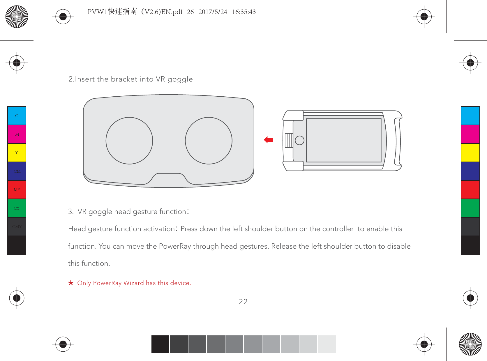 222.Insert the bracket into VR goggleOnly PowerRay Wizard has this device.3.  VR goggle head gesture functionHead gesture function activation Press down the left shoulder button on the controller  to enable this function. You can move the PowerRay through head gestures. Release the left shoulder button to disable this function.CMYCMMYCYCMYKPVW1快速指南（V2.6)EN.pdf   26   2017/5/24   16:35:43