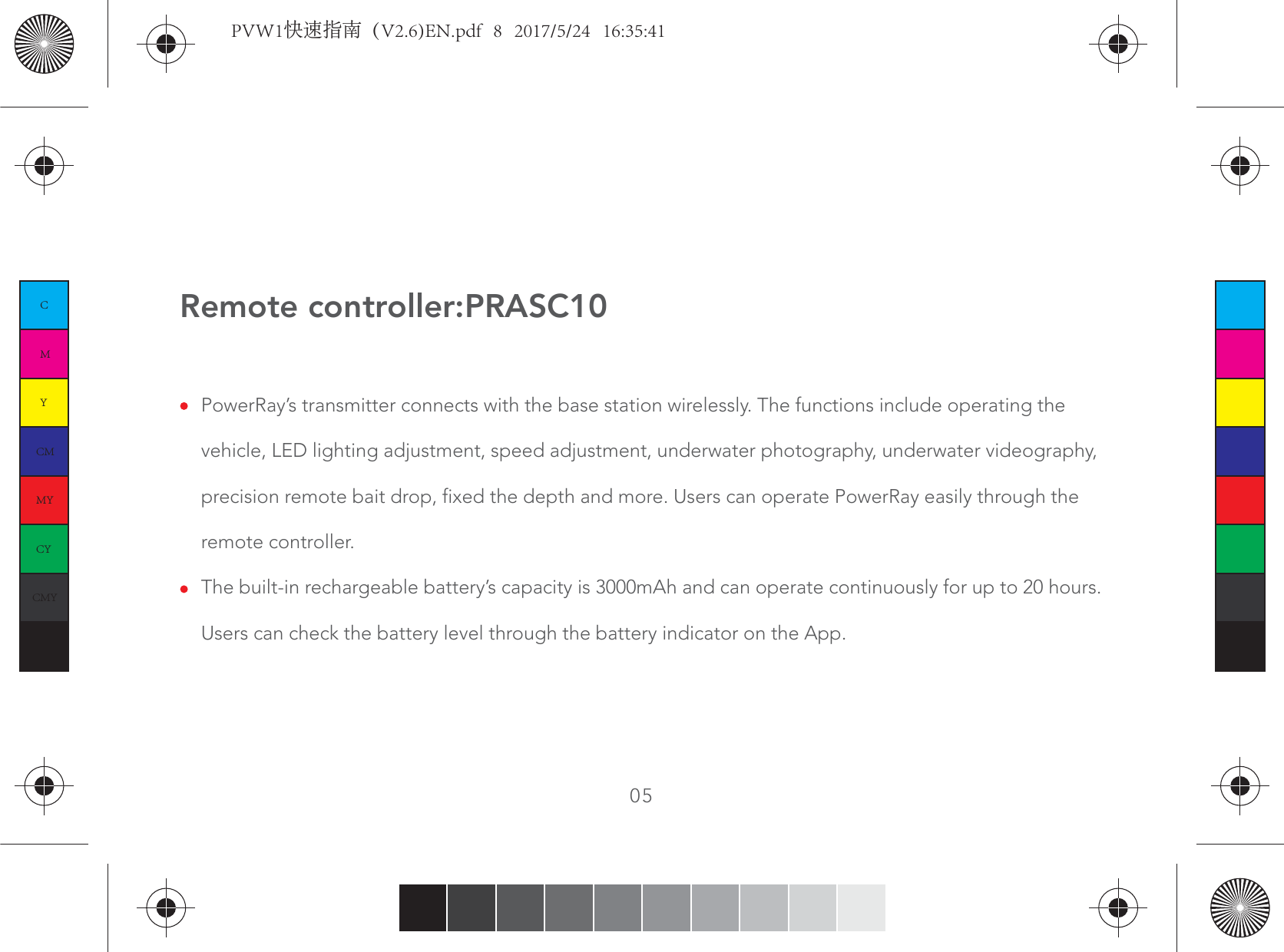 Remote controller:PRASC10PowerRay’s transmitter connects with the base station wirelessly. The functions include operating the vehicle, LED lighting adjustment, speed adjustment, underwater photography, underwater videography, precision remote bait drop, fixed the depth and more. Users can operate PowerRay easily through the remote controller.The built-in rechargeable battery’s capacity is 3000mAh and can operate continuously for up to 20 hours. Users can check the battery level through the battery indicator on the App.05CMYCMMYCYCMYKPVW1快速指南（V2.6)EN.pdf   8   2017/5/24   16:35:41