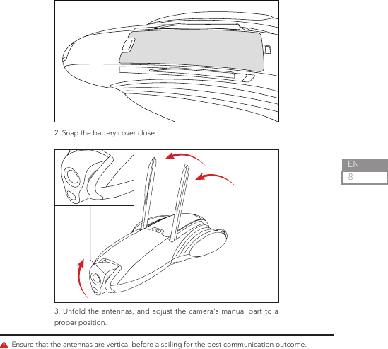 8EN2. Snap the battery cover close.3. Unfold the antennas, and adjust the camera&apos;s manual part to a proper position.Ensure that the antennas are vertical before a sailing for the best communication outcome.