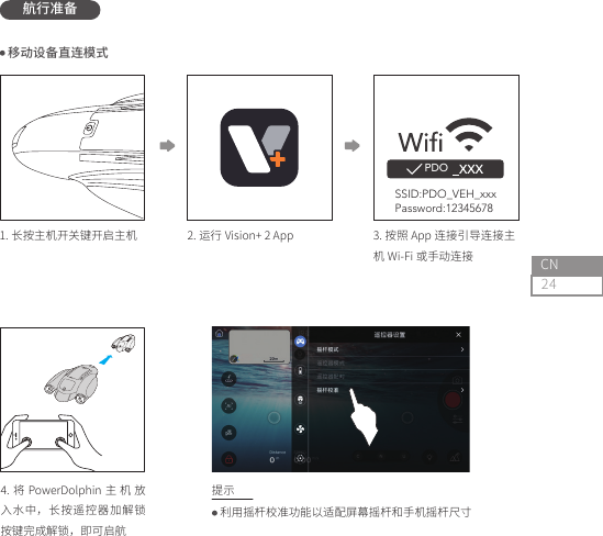 24CN航行准备PDO2. 运行 Vision+ 2 App1. 长按主机开关键开启主机4. 将 PowerDolphin 主 机 放入水中，长按遥控器加解锁按键完成解锁，即可启航3. 按照 App 连接引导连接主机 Wi-Fi 或手动连接 利用摇杆校准功能以适配屏幕摇杆和手机摇杆尺寸 移动设备直连模式提示SSID:PDO_VEH_xxxPassword:12345678