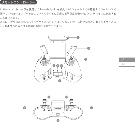 30JPリモートコントローラを使用して PowerDolphin を最大 2400 フィートまでの範囲までワイヤレスで操作し、Vision+2 アプリを介してリアルタイムに即座に高解像度画像をモバイルデバイスに表示することができます。さらに、折りたたみ式モバイルデバイススタンドは、リモコンの中に折りたたみ、あらゆるサイズのiOS および Android 携帯電話に収納する事ができます。リモートコントローラー