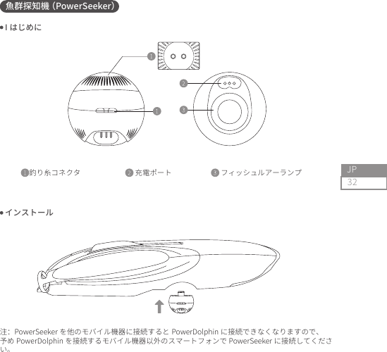32JP魚群探知機（PowerSeeker）釣り糸コネクタ                             充電ポート                          フィッシュルアーランプ                                       I はじめに インストール注：PowerSeeker を他のモバイル機器に接続すると PowerDolphin に接続できなくなりますので、予め PowerDolphin を接続するモバイル機器以外のスマートフォンで PowerSeeker に接続してください。