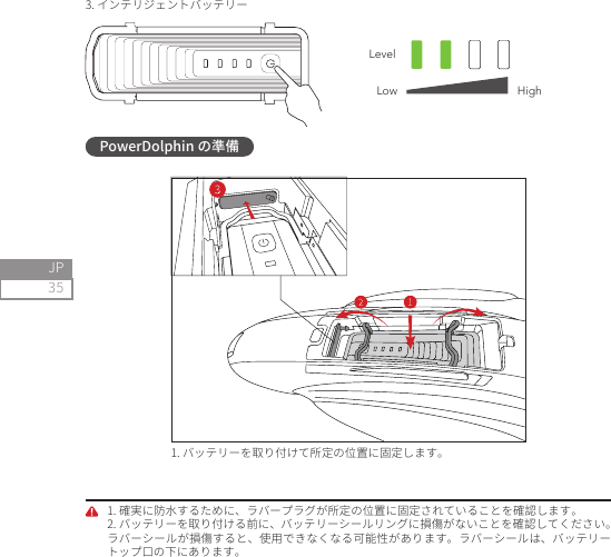 35JP3. インテリジェントバッテリーLevelLow HighPowerDolphin の準備1. バッテリーを取り付けて所定の位置に固定します。1. 確実に防水するために、ラバープラグが所定の位置に固定されていることを確認します。2. バッテリーを取り付ける前に、バッテリーシールリングに損傷がないことを確認してください。ラバーシールが損傷すると、使用できなくなる可能性があります。ラバーシールは、バッテリートップ口の下にあります。