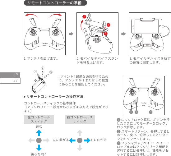 37JPリモートコントローラーの準備1. アンテナを広げます。 2. モバイルデバイススタンドを持ち上げます。3. モバイルデバイスを所定の位置に固定します。 リモートコントローラーの操作方法コントロールスティックの基本操作（アプリのリモート設定からさまざまな方法で設定ができます）[ ポイント ] 最適な通信を行うために、アンテナが 1 または 2 の位置にあることを確認してください。左コントロールスティック右コントロールスティック後ろを向く進む左に曲がる 右に曲がる ロック / ロック解除：ボタンを押したままにしてモーターをロック /ロック解除します。 スマートリターン：長押しするとホームに戻り、短押しするとリターンをキャンセルします。 フックを外す / ベイト：ベイトドロップまたはフックリリース機能を実行するには長押しし、機能をリセットするには短押しします。①②③