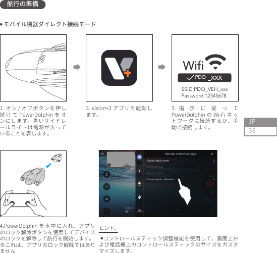 38JP航行の準備PDO2. Vision+2 アプリを起動します。1. オン / オフボタンを押し続 け て PowerDolphin を オンにします。青いサイドレールライトは電源が入っていることを表します。4.PowerDolphin を水中に入れ、アプリのロック解除ボタンを使用してデバイスのロックを解除して航行を開始します。※これは、アプリのロック解除ではありません3.指示に従ってPowerDolphin の Wi-Fi ネ ットワークに接続するか、手動で接続します。 コントロールスティック調整機能を使用して、画面上および電話機上のコントロールスティックのサイズをカスタマイズします。 モバイル機器ダイレクト接続モードヒント：SSID:PDO_VEH_xxxPassword:12345678