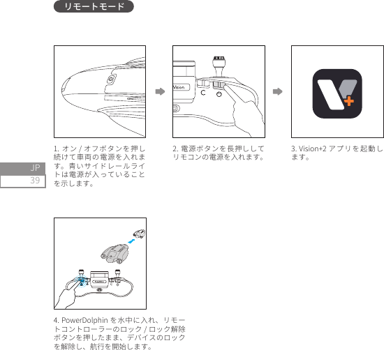 39JP2. 電源ボタンを長押ししてリモコンの電源を入れます。1. オン / オフボタンを押し続けて車両の電源を入れます。青いサイドレールライトは電源が入っていることを示します。 4. PowerDolphin を水中に入れ、リモートコントローラーのロック / ロック解除ボタンを押したまま、デバイスのロックを解除し、航行を開始します。 3. Vision+2 アプリを起動します。リモートモード