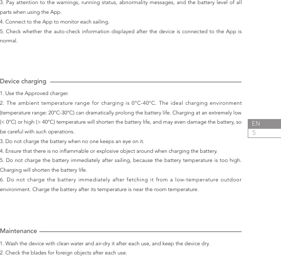 5ENDevice charging 1. Use the Approved charger.2. The ambient temperature range for charging is 0°C-40°C. The ideal charging environment (temperature range: 20°C-30°C) can dramatically prolong the battery life. Charging at an extremely low (&lt; 0°C) or high (&gt; 40°C) temperature will shorten the battery life, and may even damage the battery, so be careful with such operations.3. Do not charge the battery when no one keeps an eye on it.4. Ensure that there is no inammable or explosive object around when charging the battery.5. Do not charge the battery immediately after sailing, because the battery temperature is too high. Charging will shorten the battery life.6. Do not charge the battery immediately after fetching it from a low-temperature outdoor environment. Charge the battery after its temperature is near the room temperature.3. Pay attention to the warnings, running status, abnormality messages, and the battery level of all parts when using the App.4. Connect to the App to monitor each sailing.5. Check whether the auto-check information displayed after the device is connected to the App is normal.Maintenance1. Wash the device with clean water and air-dry it after each use, and keep the device dry.2. Check the blades for foreign objects after each use.