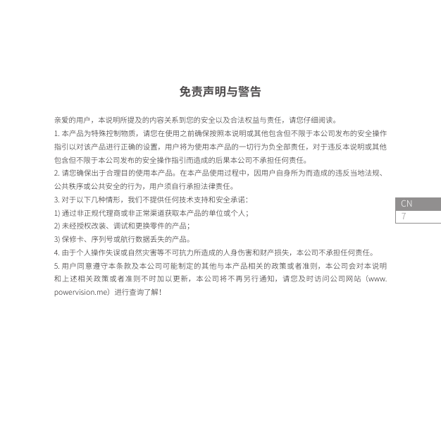 7CN免责声明与警告亲爱的用户，本说明所提及的内容关系到您的安全以及合法权益与责任，请您仔细阅读。1. 本产品为特殊控制物质，请您在使用之前确保按照本说明或其他包含但不限于本公司发布的安全操作指引以对该产品进行正确的设置，用户将为使用本产品的一切行为负全部责任，对于违反本说明或其他包含但不限于本公司发布的安全操作指引而造成的后果本公司不承担任何责任。2. 请您确保出于合理目的使用本产品。在本产品使用过程中，因用户自身所为而造成的违反当地法规、公共秩序或公共安全的行为，用户须自行承担法律责任。3. 对于以下几种情形，我们不提供任何技术支持和安全承诺：1) 通过非正规代理商或非正常渠道获取本产品的单位或个人；2) 未经授权改装、调试和更换零件的产品；3) 保修卡、序列号或航行数据丢失的产品。4. 由于个人操作失误或自然灾害等不可抗力所造成的人身伤害和财产损失，本公司不承担任何责任。5. 用户同意遵守本条款及本公司可能制定的其他与本产品相关的政策或者准则，本公司会对本说明和上述相关政策或者准则不时加以更新，本公司将不再另行通知，请您及时访问公司网站（www.powervision.me）进行查询了解！