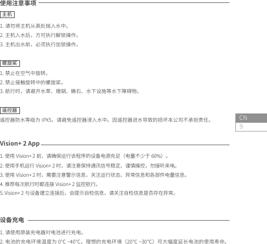 9CN设备充电 1. 请使用原装充电器对电池进行充电。2. 电池的充电环境温度为 0℃ ~40℃，理想的充电环境（20℃ ~30℃）可大幅度延长电池的使用寿命。使用注意事项1. 请勿将主机从高处抛入水中。2. 主机入水后，方可执行解锁操作。3. 主机出水前，必须执行加锁操作。螺旋桨1. 禁止在空气中旋转。2. 禁止接触旋转中的螺旋桨。3. 航行时，请避开水草、珊瑚、礁石、水下设施等水下障碍物。遥控器遥控器防水等级为 IPX5，请避免遥控器浸入水中。因遥控器进水导致的损坏本公司不承担责任。主机Vision+ 2 App1. 使用 Vision+ 2 前，请确保运行该程序的设备电源充足（电量不少于 60%）。2. 使用手机运行 Vision+ 2 时，请注意保持通讯信号稳定，谨慎操控，勿接听来电。3. 使用 Vision+ 2 时，需要注意警示信息，关注运行状态、异常信息和各部件电量信息。4. 推荐每次航行时都连接 Vision+ 2 监控航行。5. Vision+ 2 与设备建立连接后，会提示自检信息，请关注自检信息是否存在异常。