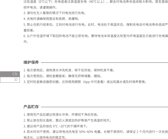 10CN产品贮存1. 使用完产品后建议用清水冲净，并擦拭干净后存放。2. 禁止放在阳光直射、靠近火源或加热炉等易产生高温的地方。3. 建议将产品存放在 0℃ ~20℃的干燥环境下。4. 若长时间不使用，建议将电池充电至 50%~60% 电量。长期不使用时，请保证 2 个月内进行一次充放电活化，以维持电池的稳定性。维护保养1. 每次使用后，请用清水冲洗机身、晾干后存放，保持机身干燥。2. 每次使用后，请检查螺旋桨，确保无异物堵塞、缠绕。3. 定时检查推进器密封圈，达到使用期限（App 中可查看）或出现漏水请及时保养更换。过低温度（0℃以下）充电或者过高温度充电（40℃以上），都会对电池寿命造成极大影响，甚至直接损坏电池，请谨慎操作。3. 请勿在无人看管的情况下对电池进行充电。4. 充电时请确保周围没有易燃、易爆物。5. 禁止在航行结束后，立刻对电池进行充电。此时，电池处于高温状态，强制充电会对电池寿命造成严重损害。6. 从户外低温环境下取回的电池不能立即充电，需待电池本体温度达到室内环境温度后方能进行充电操作。