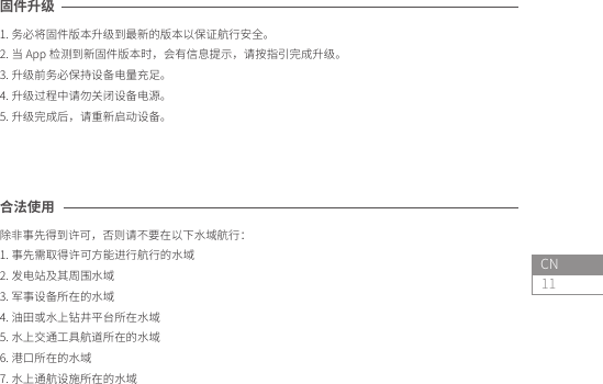 11CN合法使用除非事先得到许可，否则请不要在以下水域航行：1. 事先需取得许可方能进行航行的水域2. 发电站及其周围水域3. 军事设备所在的水域4. 油田或水上钻井平台所在水域5. 水上交通工具航道所在的水域6. 港口所在的水域7. 水上通航设施所在的水域固件升级1. 务必将固件版本升级到最新的版本以保证航行安全。2. 当 App 检测到新固件版本时，会有信息提示，请按指引完成升级。3. 升级前务必保持设备电量充足。4. 升级过程中请勿关闭设备电源。5. 升级完成后，请重新启动设备。