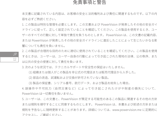 12JP免責事項と警告本文書に記載されている内容は、お客様の安全と法的権利および責任に関連するものです。以下の内容を必ずご熟読ください。1. この製品は特別な管理を必要とします。この文書および PowerVision が発表したその他の安全ガイドラインに従って、正しく設定されていることを確認してください。この製品を使用するとき、ユーザーのすべての行動に対して単独で責任を負うものとします。 PowerVision は、この文書の記載内容、または PowerVision が発表したその他の安全ガイドラインに違反したことによって生じたいかなる影響についても責任を負いません。2. この製品が合理的な目的のために適切に使用されていることを確認してください。この製品を使用するときは、ユーザーは、ユーザー自身の行動によって引き起こされた現地の法律、公の秩序、または公共の安全の侵害に対して責任を負います。3. 次のような状況では、テクニカルサポートや安全性の保証はいたしません。(1) 組織または個人がこの製品を非公式の代理店または販売代理店から入手した。(2) 部品の改造、試運転および交換が許可されていない製品。(3) 製品の保証書、シリアル番号、航行データ、および製品を紛失した場合。4. 誤操作や不可抗力（自然災害など）によって引き起こされたけがや財産の損失について、PowerVision は一切責任を負いません。5. ユーザーは、この文書と、PowerVision が策定する可能性のあるこの製品に関連するその他の方針または規則を順守することに同意するものとします。 PowerVision は、本書および前述の方針または規則を予告なしに随時更新することがあります。詳細については、www.powervision.me に定期的にアクセスし、ご確認ください。