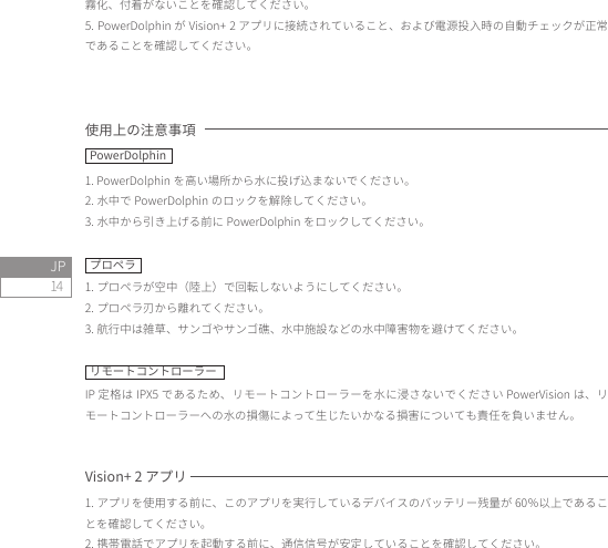 14JP霧化、付着がないことを確認してください。5. PowerDolphin が Vision+ 2 アプリに接続されていること、および電源投入時の自動チェックが正常であることを確認してください。使用上の注意事項1. PowerDolphin を高い場所から水に投げ込まないでください。2. 水中で PowerDolphin のロックを解除してください。3. 水中から引き上げる前に PowerDolphin をロックしてください。プロペラ1. プロペラが空中（陸上）で回転しないようにしてください。2. プロペラ刃から離れてください。3. 航行中は雑草、サンゴやサンゴ礁、水中施設などの水中障害物を避けてください。リモートコントローラーIP 定格は IPX5 であるため、リモートコントローラーを水に浸さないでください PowerVision は、リモートコントローラーへの水の損傷によって生じたいかなる損害についても責任を負いません。Vision+ 2 アプリ1. アプリを使用する前に、このアプリを実行しているデバイスのバッテリー残量が 60％以上であることを確認してください。2. 携帯電話でアプリを起動する前に、通信信号が安定していることを確認してください。PowerDolphin