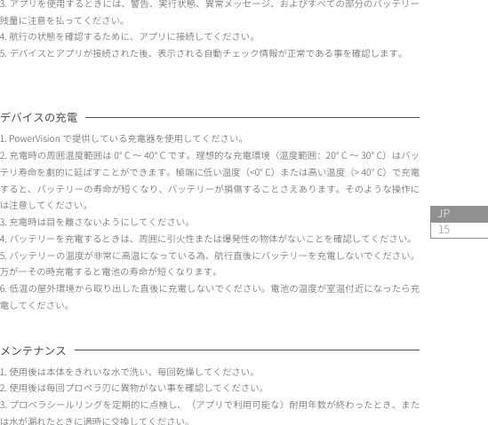 15JPデバイスの充電 1. PowerVision で提供している充電器を使用してください。2. 充電時の周囲温度範囲は 0° C 〜 40° C です。理想的な充電環境（温度範囲：20° C 〜 30° C）はバッテリ寿命を劇的に延ばすことができます。極端に低い温度（&lt;0° C）または高い温度（&gt; 40° C）で充電すると、バッテリーの寿命が短くなり、バッテリーが損傷することさえあります。そのような操作には注意してください。3. 充電時は目を離さないようにしてください。4. バッテリーを充電するときは、周囲に引火性または爆発性の物体がないことを確認してください。5. バッテリーの温度が非常に高温になっている為、航行直後にバッテリーを充電しないでください。万が一その時充電すると電池の寿命が短くなります。6. 低温の屋外環境から取り出した直後に充電しないでください。電池の温度が室温付近になったら充電してください。3. アプリを使用するときには、警告、実行状態、異常メッセージ、およびすべての部分のバッテリー残量に注意を払ってください。4. 航行の状態を確認するために、アプリに接続してください。5. デバイスとアプリが接続された後、表示される自動チェック情報が正常である事を確認します。メンテナンス1. 使用後は本体をきれいな水で洗い、毎回乾燥してください。2. 使用後は毎回プロペラ刃に異物がない事を確認してください。3. プロペラシールリングを定期的に点検し、（アプリで利用可能な）耐用年数が終わったとき、または水が漏れたときに適時に交換してください。