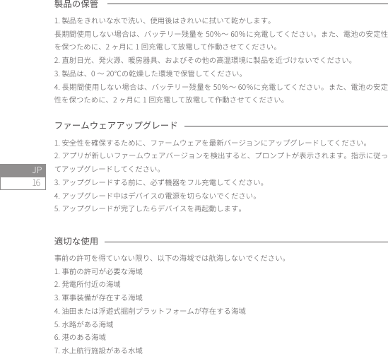 16JP製品の保管1. 製品をきれいな水で洗い、使用後はきれいに拭いて乾かします。長期間使用しない場合は、バッテリー残量を 50％〜 60％に充電してください。また、電池の安定性を保つために、2 ヶ月に 1 回充電して放電して作動させてください。2. 直射日光、発火源、暖房器具、およびその他の高温環境に製品を近づけないでください。3. 製品は、0 〜 20℃の乾燥した環境で保管してください。4. 長期間使用しない場合は、バッテリー残量を 50％〜 60％に充電してください。また、電池の安定性を保つために、2 ヶ月に 1 回充電して放電して作動させてください。適切な使用事前の許可を得ていない限り、以下の海域では航海しないでください。1. 事前の許可が必要な海域2. 発電所付近の海域3. 軍事装備が存在する海域4. 油田または浮遊式掘削プラットフォームが存在する海域5. 水路がある海域6. 港のある海域7. 水上航行施設がある水域ファームウェアアップグレード1. 安全性を確保するために、ファームウェアを最新バージョンにアップグレードしてください。2. アプリが新しいファームウェアバージョンを検出すると、プロンプトが表示されます。指示に従ってアップグレードしてください。3. アップグレードする前に、必ず機器をフル充電してください。4. アップグレード中はデバイスの電源を切らないでください。5. アップグレードが完了したらデバイスを再起動します。